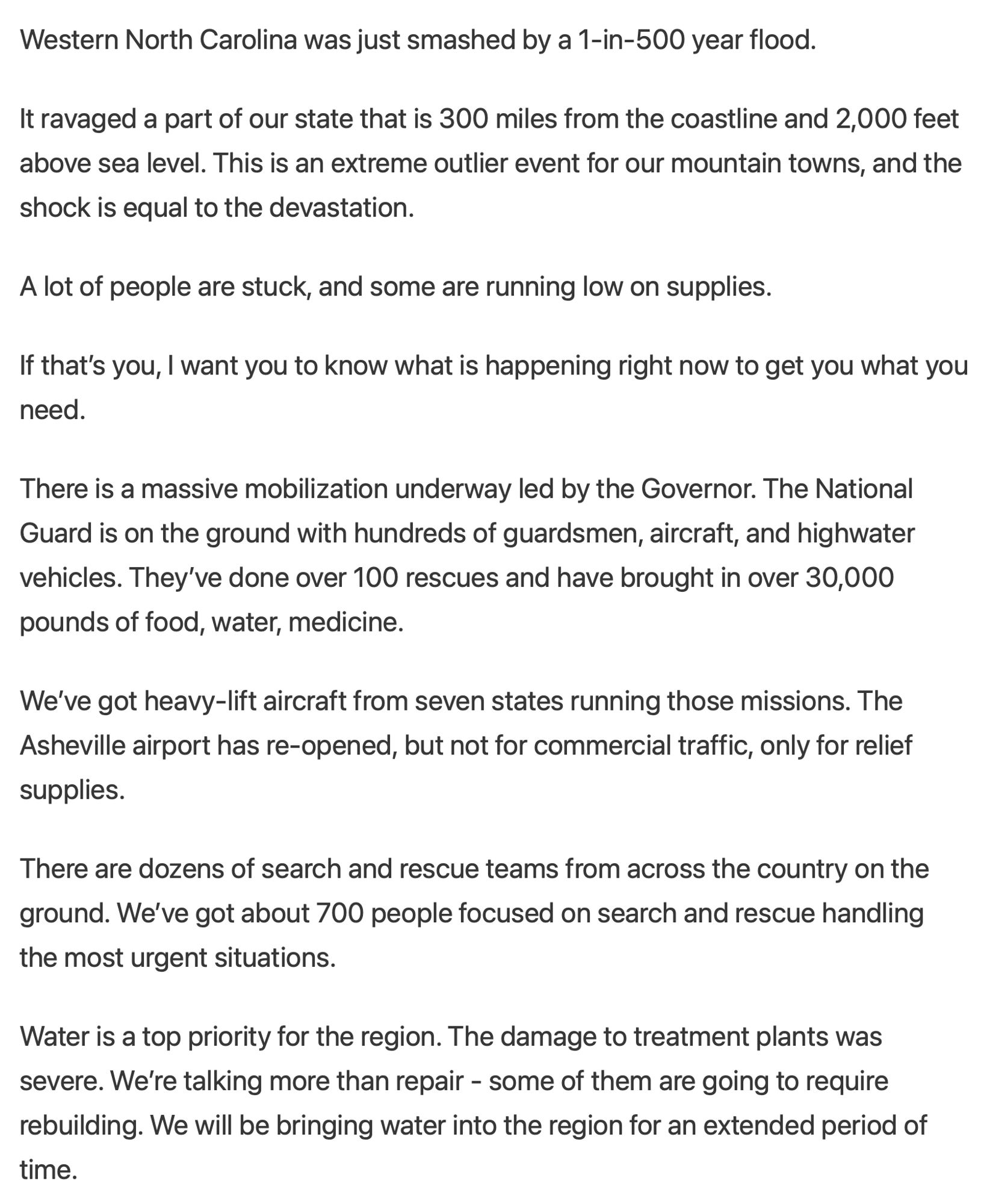 This is the text of his messaage: Western North Carolina was just smashed by a 1-in-500 year flood.

It ravaged a part of our state that is 300 miles from the coastline and 2,000 feet above sea level. This is an extreme outlier event for our mountain towns, and the shock is equal to the devastation.

A lot of people are stuck, and some are running low on supplies.

If that’s you, I want you to know what is happening right now to get you what you need.

There is a massive mobilization underway led by the Governor. The National Guard is on the ground with hundreds of guardsmen, aircraft, and highwater vehicles. They’ve done over 100 rescues and have brought in over 30,000 pounds of food, water, medicine. 

We’ve got heavy-lift aircraft from seven states running those missions. The Asheville airport has re-opened, but not for commercial traffic, only for relief supplies.

There are dozens of search and rescue teams from across the country on the ground. We’ve got about 700 people focused