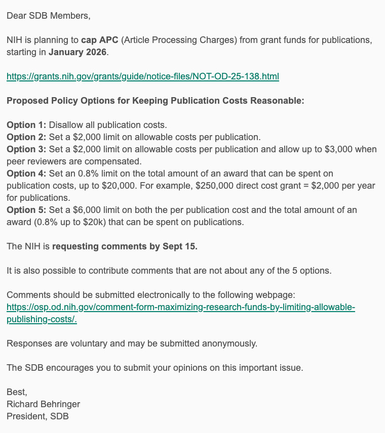 Dear SDB Members,
 
NIH is planning to cap APC (Article Processing Charges) from grant funds for publications, starting in January 2026.
 
https://grants.nih.gov/grants/guide/notice-files/NOT-OD-25-138.html
 
Proposed Policy Options for Keeping Publication Costs Reasonable:
 
Option 1: Disallow all publication costs.
Option 2: Set a $2,000 limit on allowable costs per publication.
Option 3: Set a $2,000 limit on allowable costs per publication and allow up to $3,000 when peer reviewers are compensated.
Option 4: Set an 0.8% limit on the total amount of an award that can be spent on publication costs, up to $20,000. For example, $250,000 direct cost grant = $2,000 per year for publications.
Option 5: Set a $6,000 limit on both the per publication cost and the total amount of an award (0.8% up to $20k) that can be spent on publications.
 
The NIH is requesting comments by Sept 15.
 
It is also possible to contribute comments that are not about any of the 5 options.
 
Comments should be submitted electronically to the following webpage: https://osp.od.nih.gov/comment-form-maximizing-research-funds-by-limiting-allowable-publishing-costs/.
 
Responses are voluntary and may be submitted anonymously.
 
The SDB encourages you to submit your opinions on this important issue.
 
Best,
Richard Behringer
President, SDB
