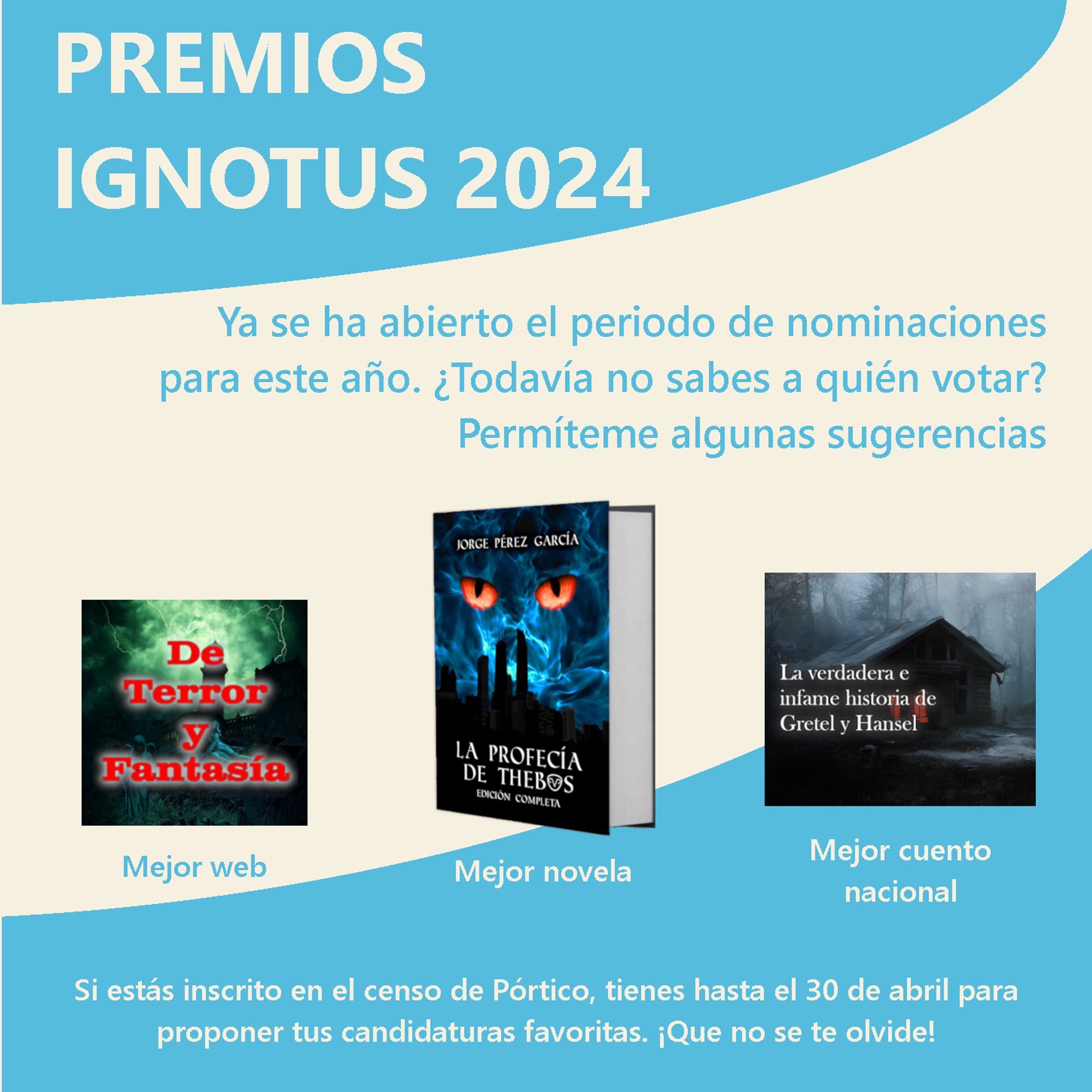 Fotomontaje. Sobre un fondo color hueso y con partes azul celeste, pone:
«PREMIOS IGNOTUS 2024
Ya se ha abierto el periodo de nominaciones para este año. ¿Todavía no saber a quién votar? Permíteme algunas sugerencias».
Debajo de este texto está el logo de la página web «De terror y fantasía», que opta a Mejor web; un ejemplar de «La profecía de Thebos», que opta a Mejor novela; y la imagen usada como portada para el relato «La verdadera e infame historia de Gretel y Hansel», que opta a Mejor cuento nacional.
Debajo de todo esto, pone: «Si estás inscrito en el censo de Pórtico, tienes hasta el 30 de abril para proponer tus candidaturas favoritas. ¡Que no se te olvide!».