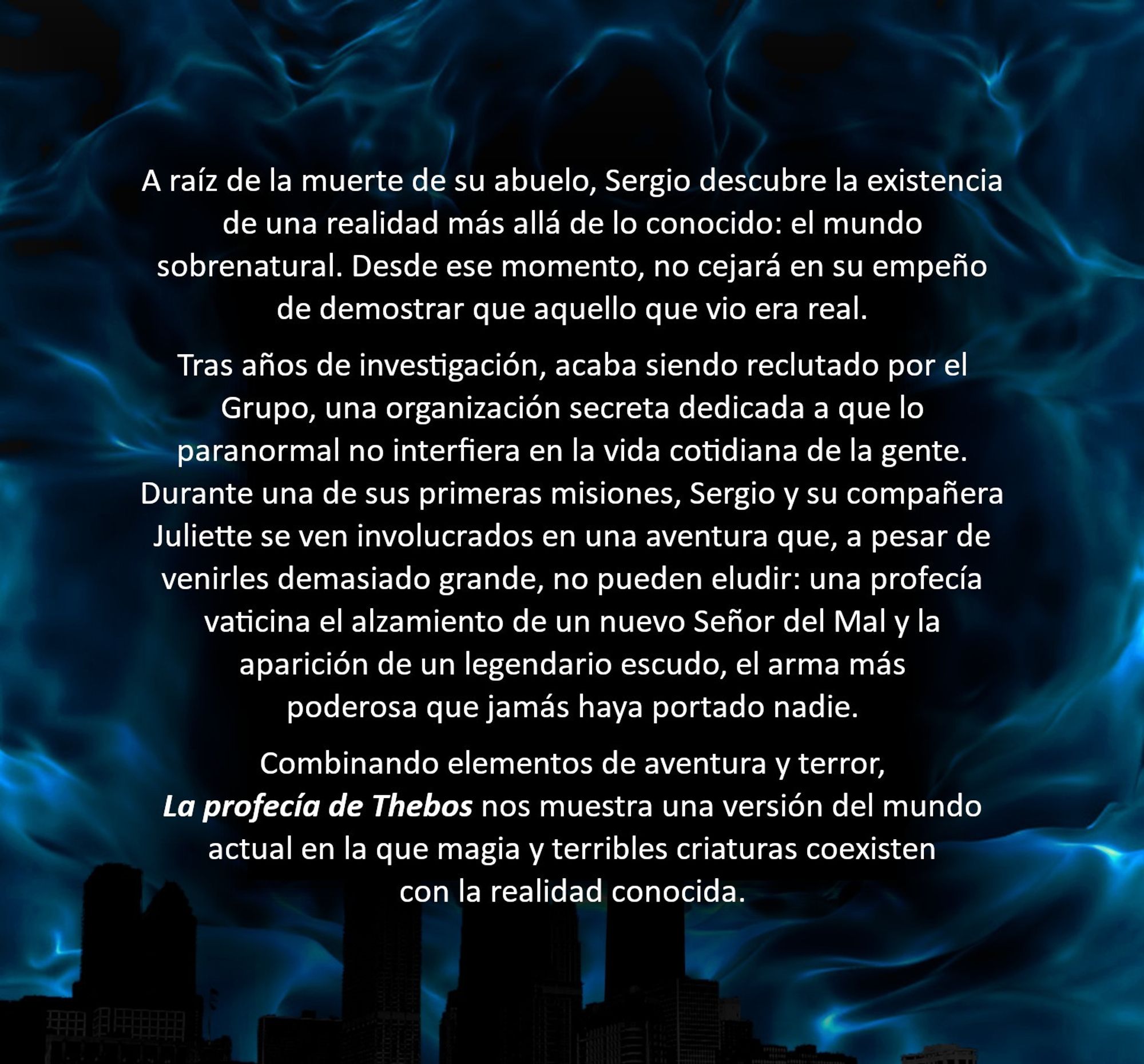 Detalle de la contracubierta de La profecía de Thebos con la sinopsis del libro:
«A raíz de la muerte de su abuelo, Sergio descubre la existencia de una realidad más allá de lo conocido: el mundo sobrenatural. Desde ese momento, no cejará en su empeño de demostrar que aquello que vio era real.
Tras años de investigación, acaba siendo reclutado por el Grupo, una organización secreta dedicada a que lo paranormal no interfiera en la vida cotidiana de la gente. Durante una de sus primeras misiones, Sergio y su compañera Juliette se ven involucrados en una aventura que, a pesar de venirles demasiado grande, no pueden eludir: una profecía vaticina el alzamiento de un nuevo Señor del Mal y la aparición de un legendario escudo, el arma más poderosa que jamás haya portado nadie.
Combinando elementos de aventura y terror, La profecía de Thebos nos muestra una versión del mundo actual en la que magia y terribles criaturas coexisten con la realidad conocida».