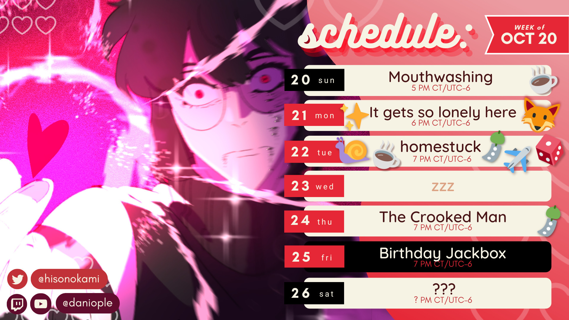 A stream schedule for the week of October 20th to the 26th. On the left is art drawn by @HisoNoKami.

On Sunday the 20th, I will play the game 'Mouthwashing' with Caffe at 5 PM CST.
On Monday the 21st, I'll the visual novel 'It gets so lonely here' with friends at 6 PM CST.
On Tuesday the 22nd, I'll be reading the webcomic 'Homestuck' with friends at 7 PM CST.
Wednesday (the 23rd) is a rest day!
On Thursday the 24th, I will be playing 'The Crooked Man' with Shauntaro at 7 PM CST.
On Friday the 25th, I will be play Jackbox with friends at 7 PM CST.
On Saturday the 26th, I will be streaming something that has yet to be determined at an undetermined time.