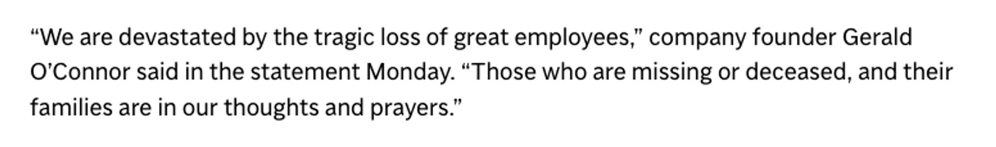 "We are devastated by the tragic loss of great employees," company founder Gerald O'Connor said in the statement Monday. "Those who are missing or deceased, and their families are in our thoughts and prayers."