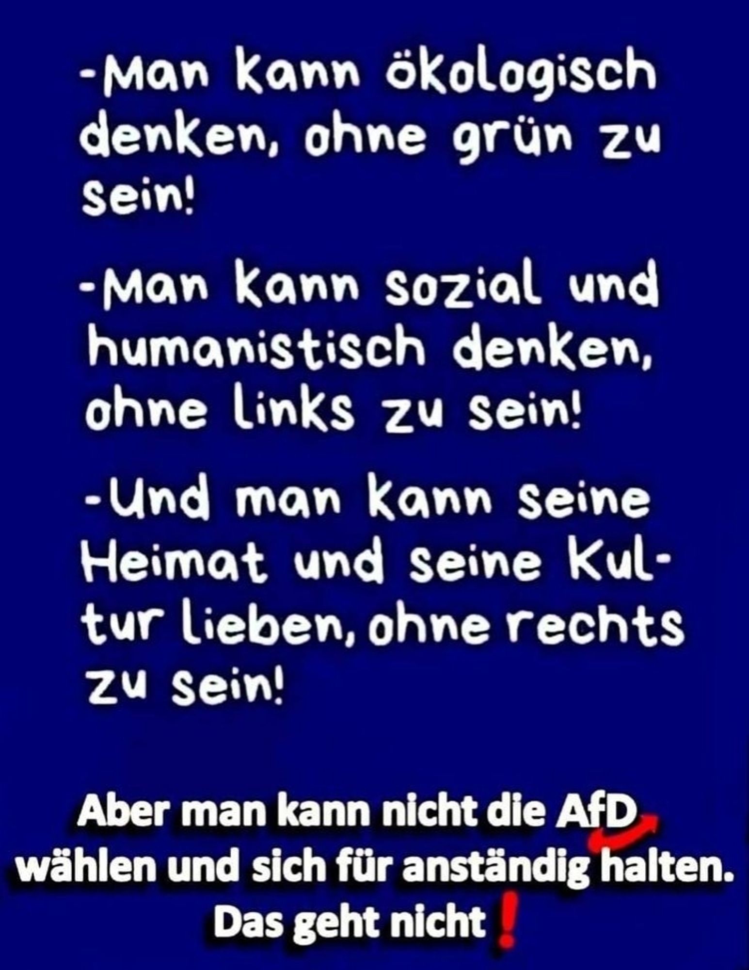 -Man kann ökologisch denken, ohne grün zu Sein!

-Man kann sozial und humanistisch denken, ohne Links zu sein!

-Und man kann seine Heimat und seine Kul- tur lieben, ohne rechts zu sein!

Aber man kann nicht die AfD wählen und sich für anständig halten. Das geht nicht