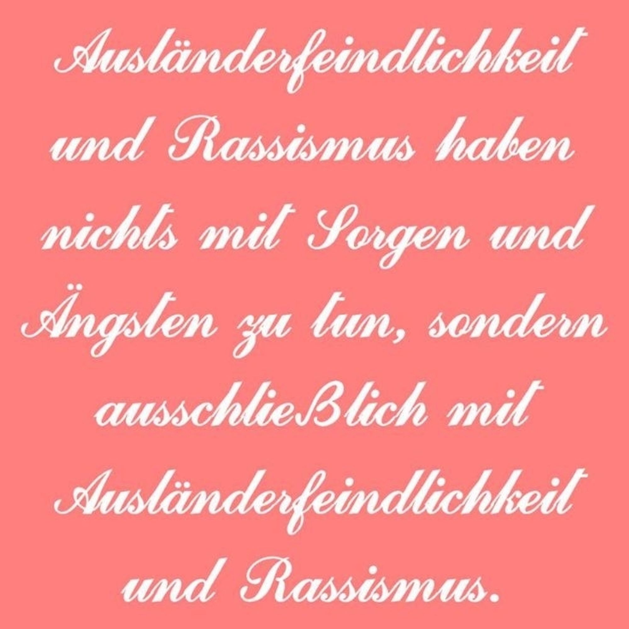 Ausländerfeindlichkeit und Rassismus haben nichts mit Sorgen und Ängsten zu tun, sondern ausschließlich mit Ausländerfeindlichkeit und Rassismus.