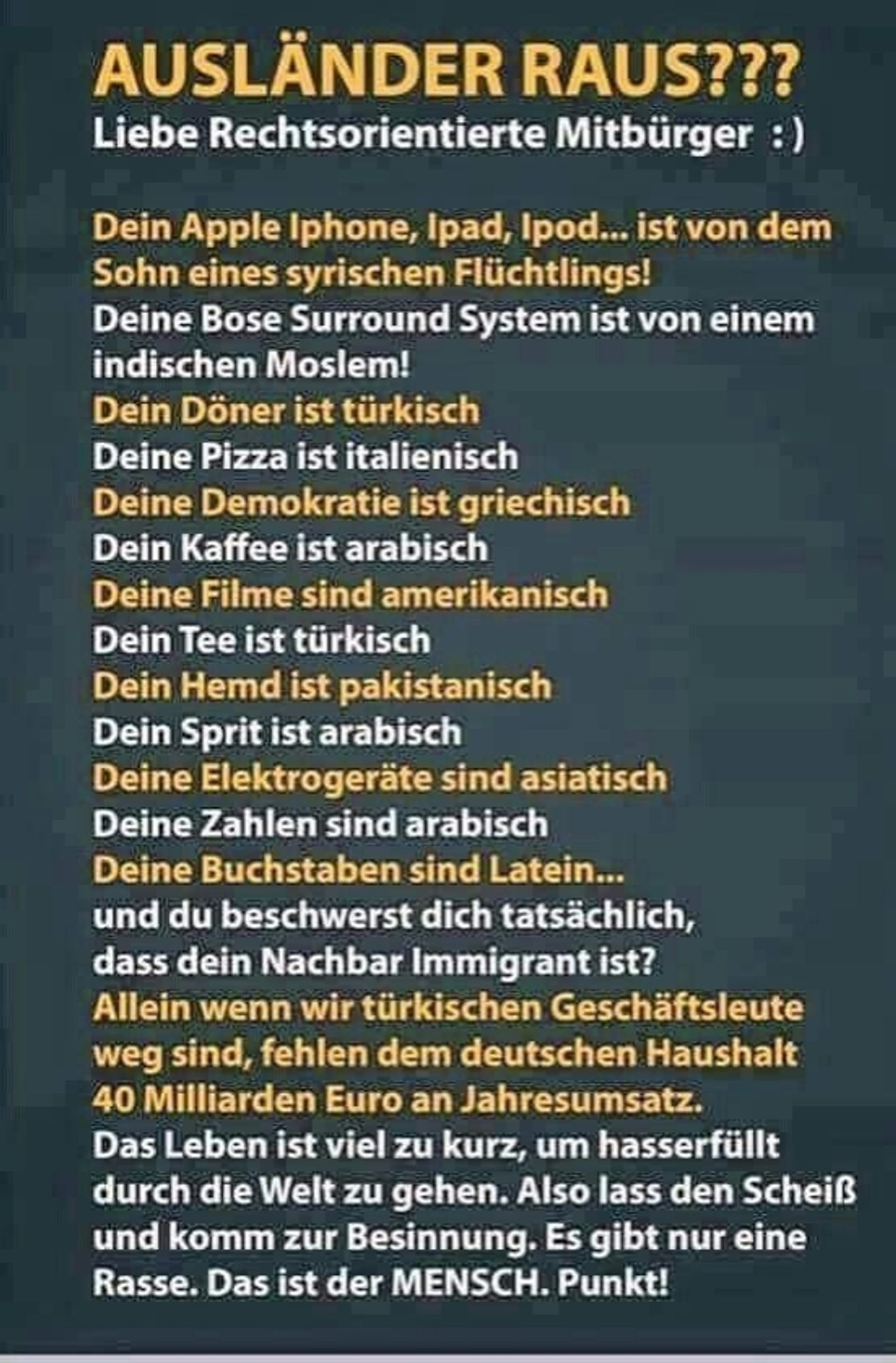 AUSLÄNDER RAUS???

Liebe Rechtsorientierte Mitbürger :)

Dein Apple Iphone, Ipad, Ipod... ist von dem Sohn eines syrischen Flüchtlings!

Deine Bose Surround System ist von einem indischen Moslem!

Dein Döner ist türkisch

Deine Pizza ist italienisch

Deine Demokratie ist griechisch

Dein Kaffee ist arabisch

Deine Filme sind amerikanisch

Dein Tee ist türkisch

Dein Hemd ist pakistanisch

Dein Sprit ist arabisch

Deine Elektrogeräte sind asiatisch

Deine Zahlen sind arabisch

Deine Buchstaben sind Latein...

und du beschwerst dich tatsächlich,

dass dein Nachbar Immigrant ist?

Allein wenn wir türkischen Geschäftsleute weg sind, fehlen dem deutschen Haushalt 40 Milliarden Euro an Jahresumsatz.

Das Leben ist viel zu kurz, um hasserfüllt durch die Welt zu gehen. Also lass den Scheiß und komm zur Besinnung. Es gibt nur eine Rasse. Das ist der MENSCH. Punkt!