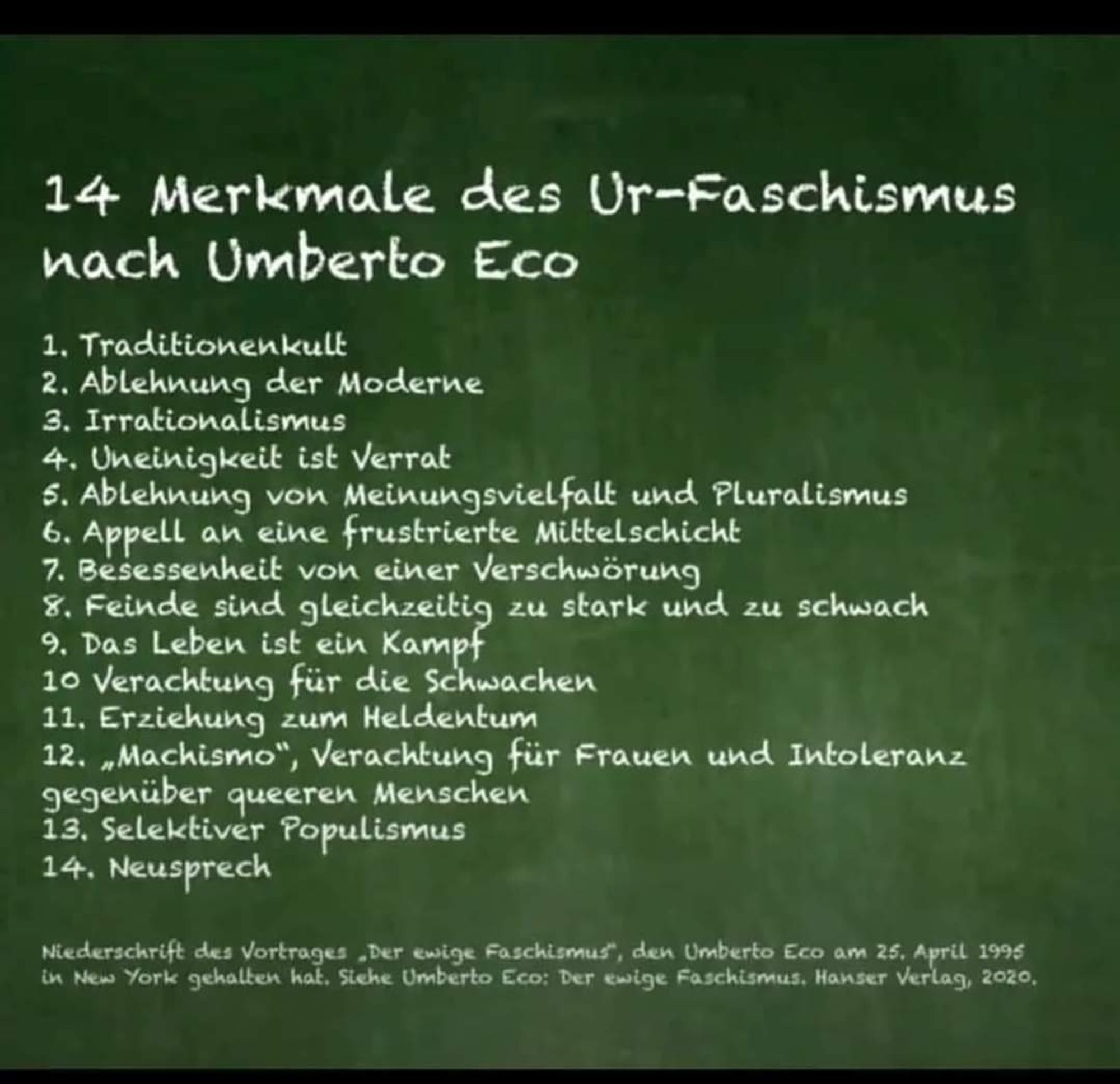 14 Merkmale des Ur-Faschismus nach Umberto Eco

1. Traditionenkult

2. Ablehnung der Moderne

3. Irrationalismus

4. Uneinigkeit ist Verrat

5. Ablehnung von Meinungsvielfalt und Pluralismus

6. Appell an eine frustrierte Mittelschicht

7. Besessenheit von einer Verschwörung

8. Feinde sind gleichzeitig zu stark und zu schwach

9. Das Leben ist ein Kampf

10 Verachtung für die Schwachen

11. Erziehung zum Heldentum

12. „Machismo", Verachtung für Frauen und Intoleranz gegenüber queeren Menschen

13. Selektiver Populismus

14. Neusprech

Niederschrift des Vortrages „Der ewige Faschismus", den Umberto Eco am 25. April 1995 in New York gehalten hat. Siehe Umberto Eco: Der ewige Faschismus. Hanser Verlag, 2020,