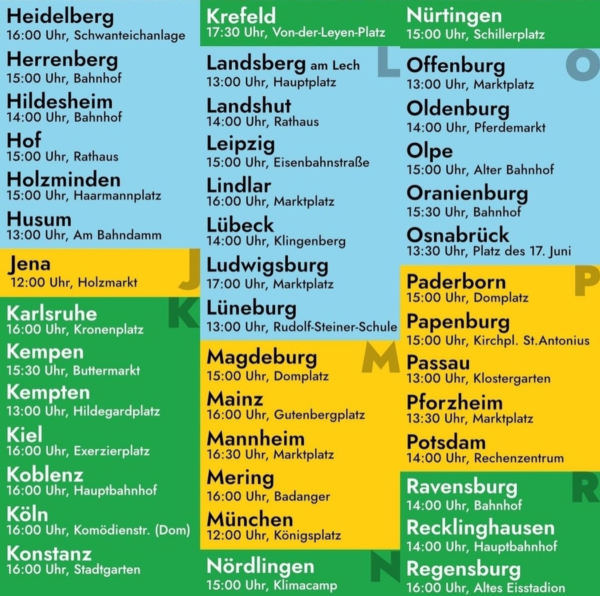 Heidelberg

16:00 Uhr, Schwanteichanlage

Herrenberg

15:00 Uhr, Bahnhof

Hildesheim

14:00 Uhr, Bahnhof

Hof

15:00 Uhr, Rathaus

Holzminden

15:00 Uhr, Haarmannplatz

Husum

13:00 Uhr, Am Bahndamm

Jena

12:00 Uhr, Holzmarkt

Karlsruhe

16:00 Uhr, Kronenplatz

Kempen

15:30 Uhr, Buttermarkt

Kempten

13:00 Uhr, Hildegardplatz

Kiel

16:00 Uhr, Exerzierplatz

Koblenz

16:00 Uhr, Hauptbahnhof

Köln

Krefeld

17:30 Uhr, Von-der-Leyen-Platz

Nürtingen 15:00 Uhr, Schillerplatz

Landsberg am Lech

Offenburg 13:00 Uhr, Marktplatz

13:00 Uhr, Hauptplatz

Landshut

14:00 Uhr, Rathaus

Leipzig

15:00 Uhr, Eisenbahnstraße

Lindlar

16:00 Uhr, Marktplatz

Lübeck

14:00 Uhr, Klingenberg

Ludwigsburg

17:00 Uhr, Marktplatz

K Lüneburg

16:00 Uhr, Komödienstr. (Dom)

Konstanz

16:00 Uhr, Stadtgarten

13:00 Uhr, Rudolf-Steiner-Schule

Magdeburg

15:00 Uhr, Domplatz

Mainz

16:00 Uhr, Gutenbergplatz

Mannheim

16:30 Uhr, Marktplatz

Mering

16:00 Uhr, Badanger

München

12:00 Uhr, Königsplatz

Nördli