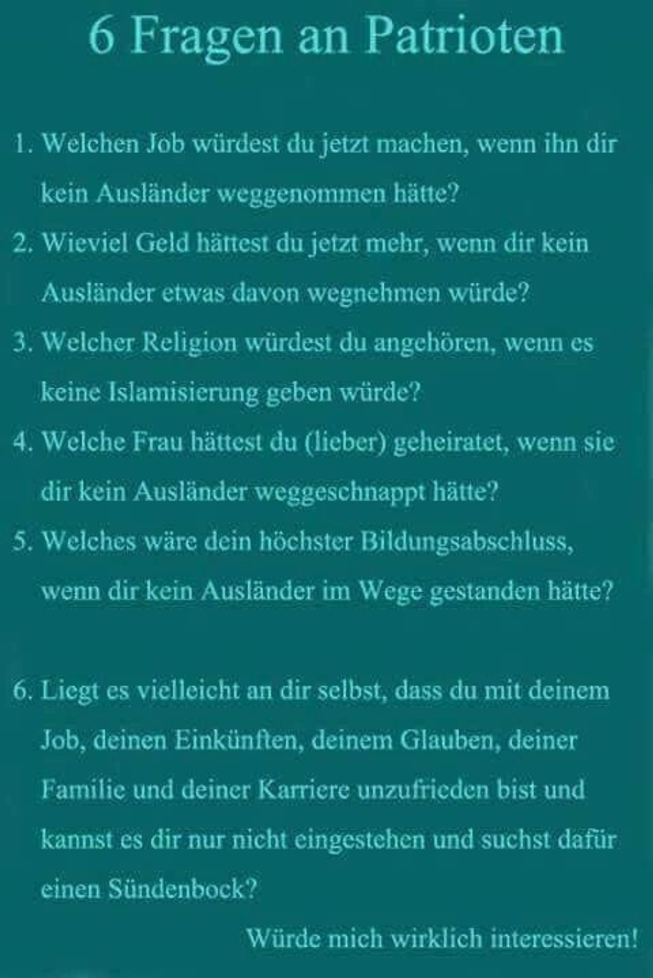 6 Fragen an Patrioten

1. Welchen Job würdest du jetzt machen, wenn ihn dir kein Ausländer weggenommen hätte?

2. Wieviel Geld hättest du jetzt mehr, wenn dir kein Ausländer etwas davon wegnehmen würde?

3. Welcher Religion würdest du angehören, wenn es keine Islamisierung geben würde?

4. Welche Frau hättest du (lieber) geheiratet, wenn sie dir kein Ausländer weggeschnappt hätte?

5. Welches wäre dein höchster Bildungsabschluss, wenn dir kein Ausländer im Wege gestanden hätte?

6. Liegt es vielleicht an dir selbst, dass du mit deinem Job, deinen Einkünften, deinem Glauben, deiner Familie und deiner Karriere unzufrieden bist und kannst es dir nur nicht eingestehen und suchst dafür einen Sündenbock?

Würde mich wirklich interessieren!