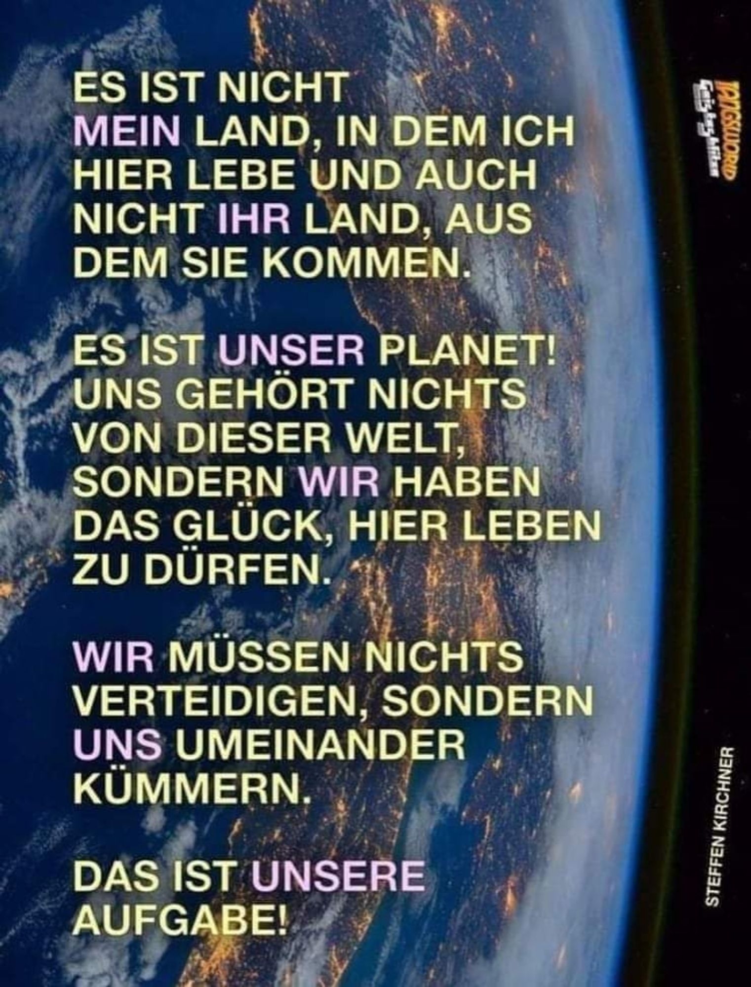 Geishaghlitan

ES IST NICHT MEIN LAND, IN DEM ICH HIER LEBE UND AUCH NICHT IHR LAND, AUS DEM SIE KOMMEN.

ES IST UNSER PLANET! UNS GEHÖRT NICHTS VON DIESER WELT, SONDERN WIR HABEN DAS GLÜCK, HIER LEBEN ZU DÜRFEN.

WIR MÜSSEN NICHTS VERTEIDIGEN, SONDERN UNS UMEINANDER KÜMMERN.

DAS IST UNSERE AUFGABE!

STEFFEN