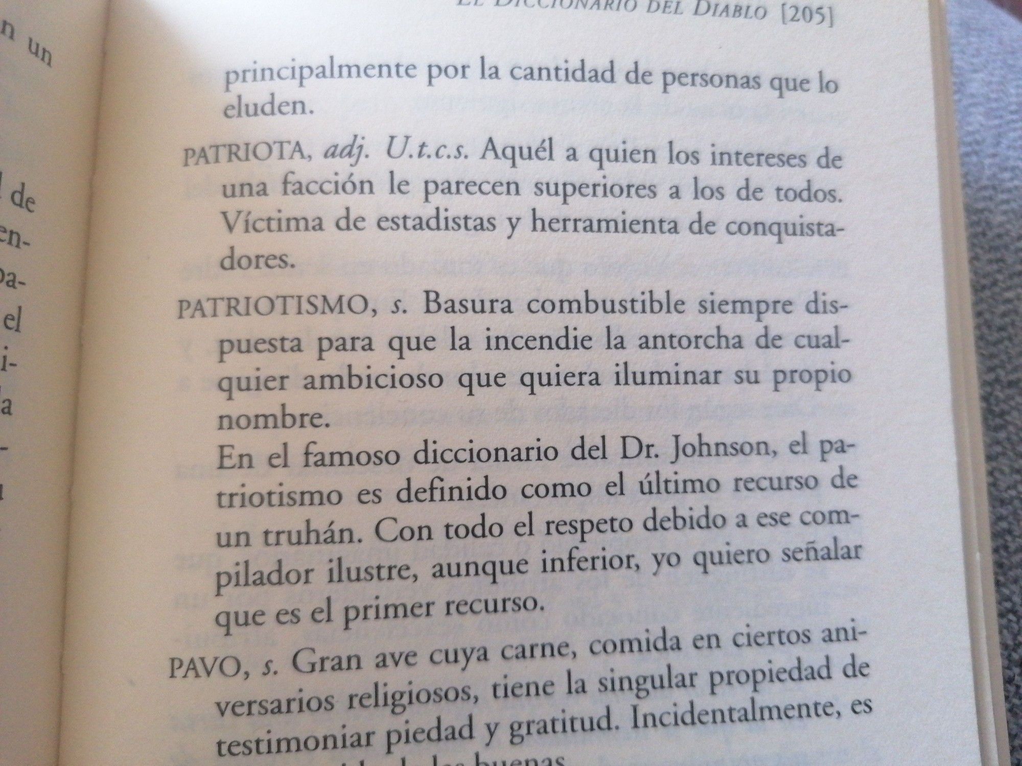 (Foto de una página de "El diccionario del diablo", de Ambrose Bierce).
PATRIOTA. Aquel a quien los intereses de una facción le parecen superiores a los de todos. Víctima de estadistas y herramienta de conquistadores.
PATRIOTISMO. Basura combustible siempre dispuesta para que la incendie la antorcha de cualquier ambicioso que quiera iluminar su propio nombre.
En el famoso diccionario del Dr. Johnson, el patriotismo es definido como el último recurso de un truhán. Con todo el respeto debido a ese compilador ilustre, aunque inferior, yo quiero señalar que es el primer recurso.