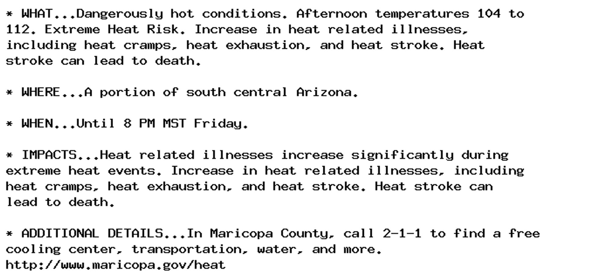 * WHAT...Dangerously hot conditions. Afternoon temperatures 104 to
112. Extreme Heat Risk. Increase in heat related illnesses,
including heat cramps, heat exhaustion, and heat stroke. Heat
stroke can lead to death.

* WHERE...A portion of south central Arizona.

* WHEN...Until 8 PM MST Friday.

* IMPACTS...Heat related illnesses increase significantly during
extreme heat events. Increase in heat related illnesses, including
heat cramps, heat exhaustion, and heat stroke. Heat stroke can
lead to death.

* ADDITIONAL DETAILS...In Maricopa County, call 2-1-1 to find a free
cooling center, transportation, water, and more.
http://www.maricopa.gov/heat