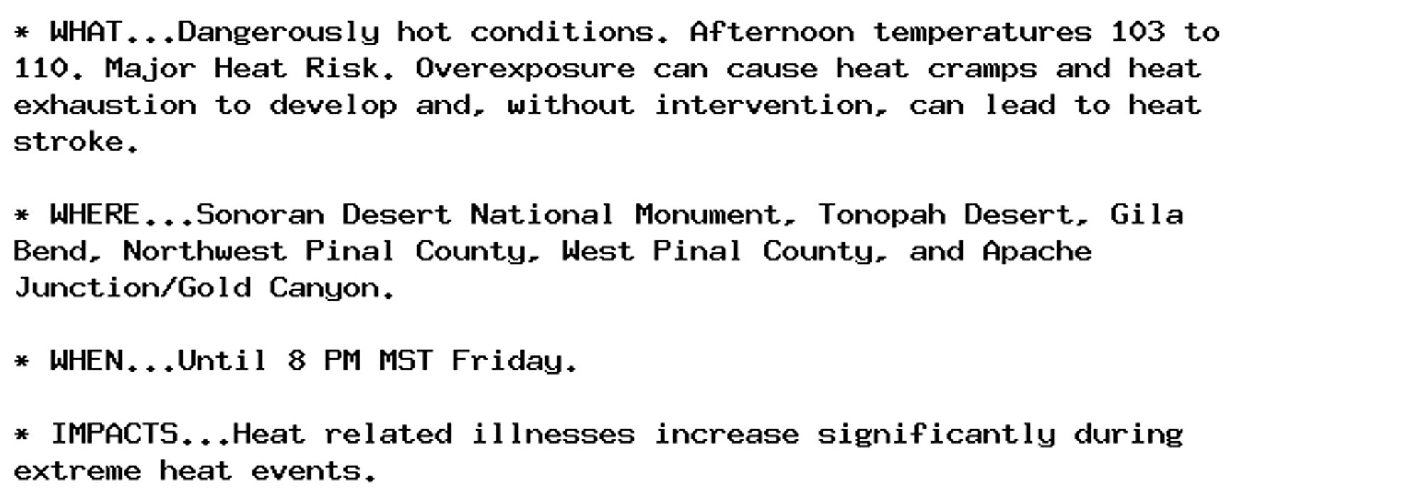 * WHAT...Dangerously hot conditions. Afternoon temperatures 103 to
110. Major Heat Risk. Overexposure can cause heat cramps and heat
exhaustion to develop and, without intervention, can lead to heat
stroke.

* WHERE...Sonoran Desert National Monument, Tonopah Desert, Gila
Bend, Northwest Pinal County, West Pinal County, and Apache
Junction/Gold Canyon.

* WHEN...Until 8 PM MST Friday.

* IMPACTS...Heat related illnesses increase significantly during
extreme heat events.