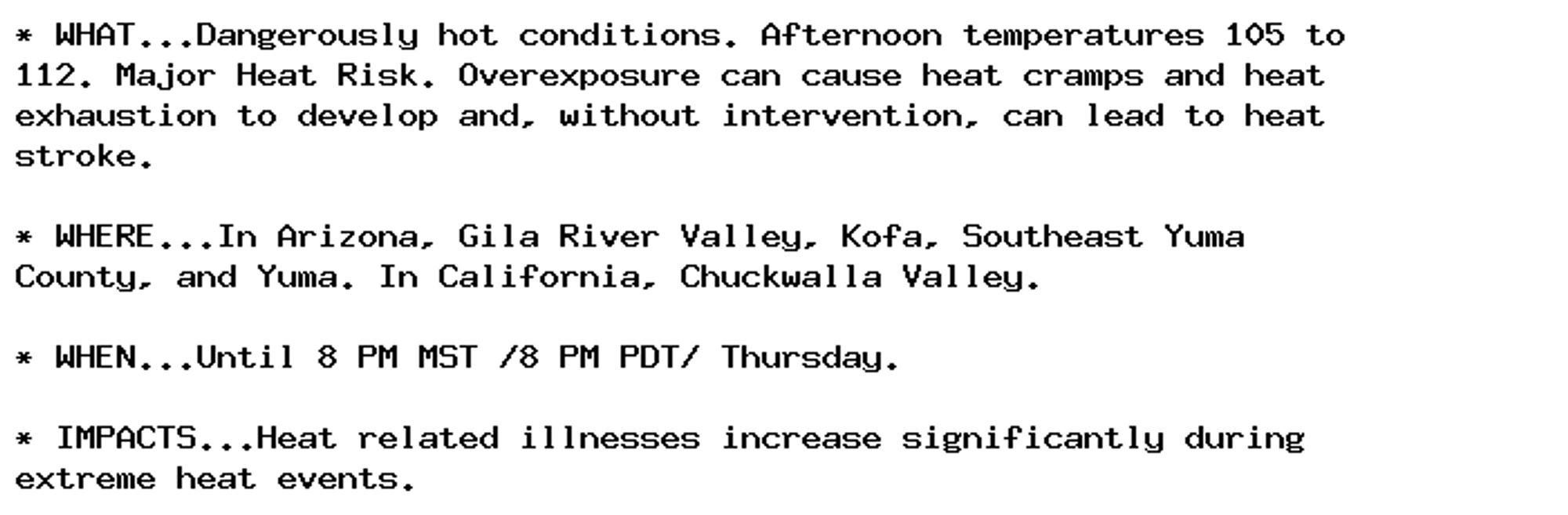 * WHAT...Dangerously hot conditions. Afternoon temperatures 105 to
112. Major Heat Risk. Overexposure can cause heat cramps and heat
exhaustion to develop and, without intervention, can lead to heat
stroke.

* WHERE...In Arizona, Gila River Valley, Kofa, Southeast Yuma
County, and Yuma. In California, Chuckwalla Valley.

* WHEN...Until 8 PM MST /8 PM PDT/ Thursday.

* IMPACTS...Heat related illnesses increase significantly during
extreme heat events.