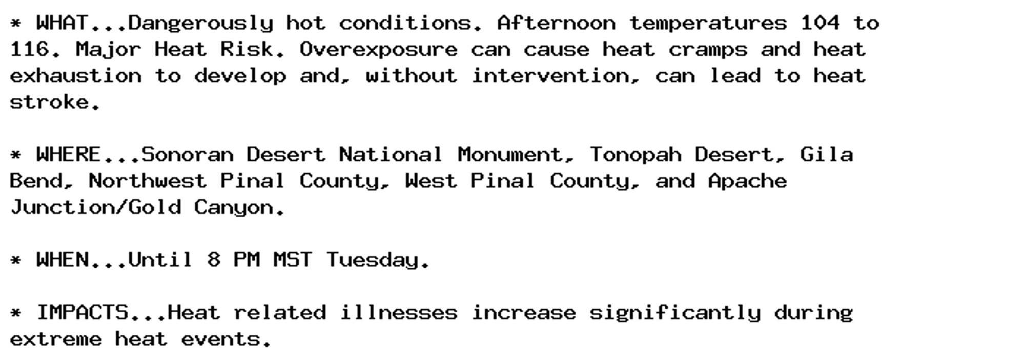 * WHAT...Dangerously hot conditions. Afternoon temperatures 104 to
116. Major Heat Risk. Overexposure can cause heat cramps and heat
exhaustion to develop and, without intervention, can lead to heat
stroke.

* WHERE...Sonoran Desert National Monument, Tonopah Desert, Gila
Bend, Northwest Pinal County, West Pinal County, and Apache
Junction/Gold Canyon.

* WHEN...Until 8 PM MST Tuesday.

* IMPACTS...Heat related illnesses increase significantly during
extreme heat events.