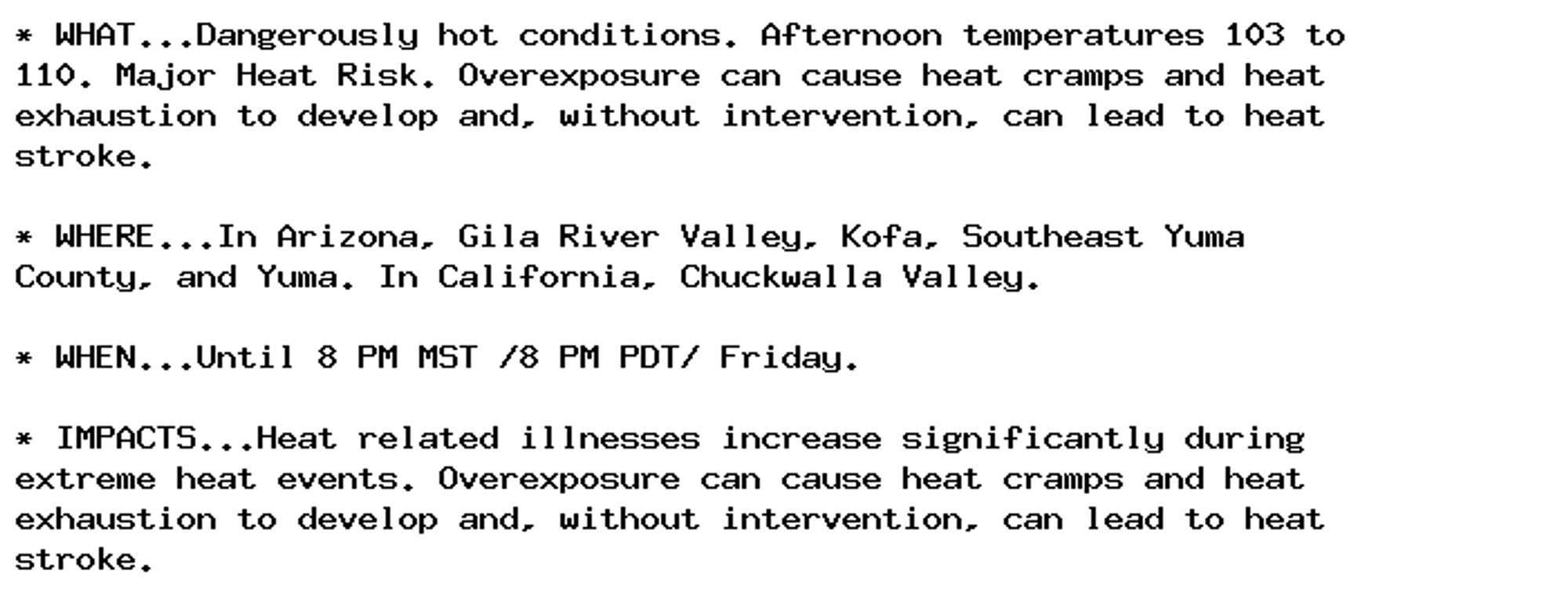 * WHAT...Dangerously hot conditions. Afternoon temperatures 103 to
110. Major Heat Risk. Overexposure can cause heat cramps and heat
exhaustion to develop and, without intervention, can lead to heat
stroke.

* WHERE...In Arizona, Gila River Valley, Kofa, Southeast Yuma
County, and Yuma. In California, Chuckwalla Valley.

* WHEN...Until 8 PM MST /8 PM PDT/ Friday.

* IMPACTS...Heat related illnesses increase significantly during
extreme heat events. Overexposure can cause heat cramps and heat
exhaustion to develop and, without intervention, can lead to heat
stroke.