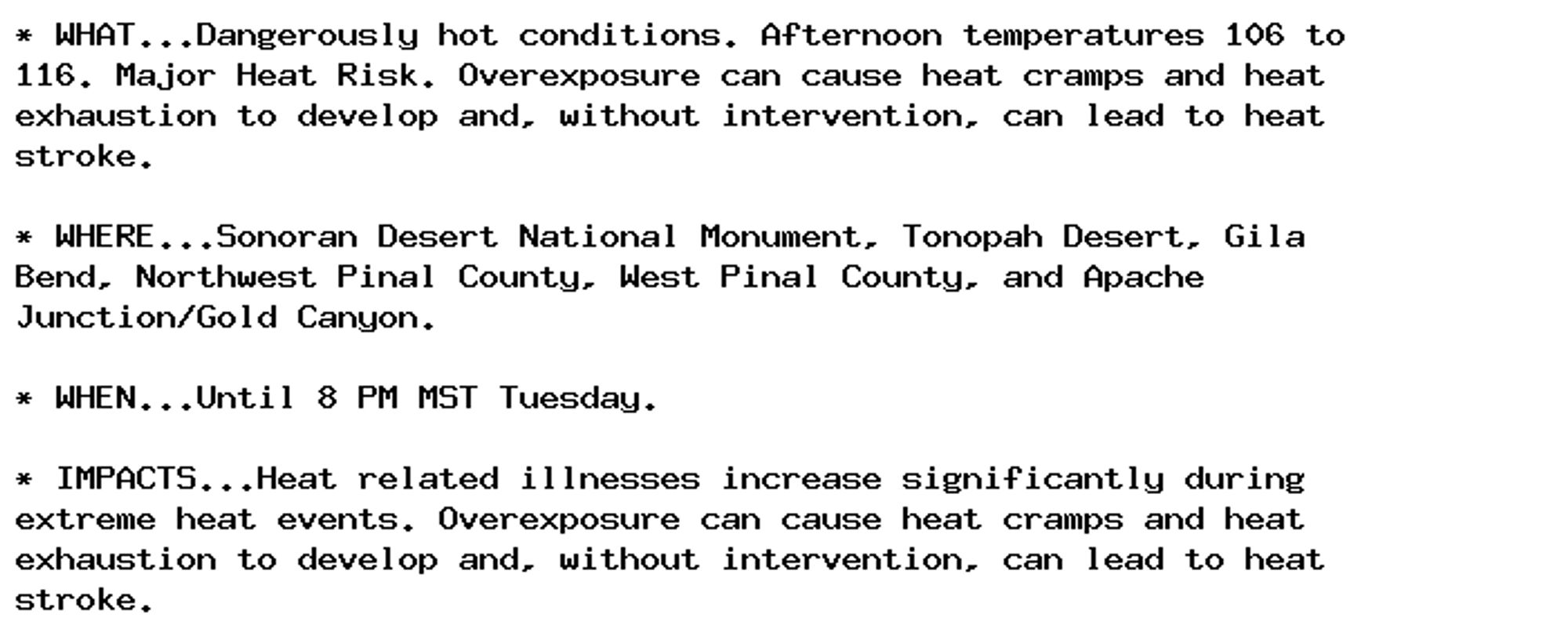 * WHAT...Dangerously hot conditions. Afternoon temperatures 106 to
116. Major Heat Risk. Overexposure can cause heat cramps and heat
exhaustion to develop and, without intervention, can lead to heat
stroke.

* WHERE...Sonoran Desert National Monument, Tonopah Desert, Gila
Bend, Northwest Pinal County, West Pinal County, and Apache
Junction/Gold Canyon.

* WHEN...Until 8 PM MST Tuesday.

* IMPACTS...Heat related illnesses increase significantly during
extreme heat events. Overexposure can cause heat cramps and heat
exhaustion to develop and, without intervention, can lead to heat
stroke.