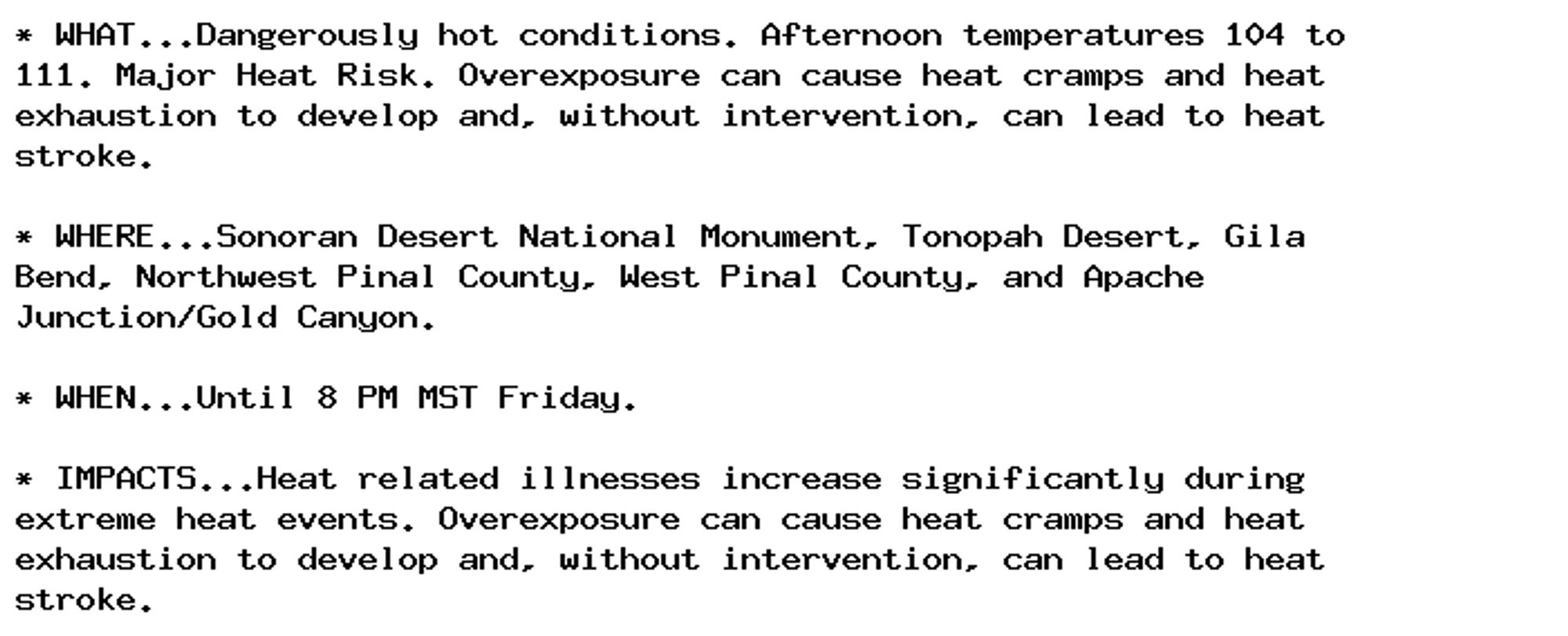 * WHAT...Dangerously hot conditions. Afternoon temperatures 104 to
111. Major Heat Risk. Overexposure can cause heat cramps and heat
exhaustion to develop and, without intervention, can lead to heat
stroke.

* WHERE...Sonoran Desert National Monument, Tonopah Desert, Gila
Bend, Northwest Pinal County, West Pinal County, and Apache
Junction/Gold Canyon.

* WHEN...Until 8 PM MST Friday.

* IMPACTS...Heat related illnesses increase significantly during
extreme heat events. Overexposure can cause heat cramps and heat
exhaustion to develop and, without intervention, can lead to heat
stroke.