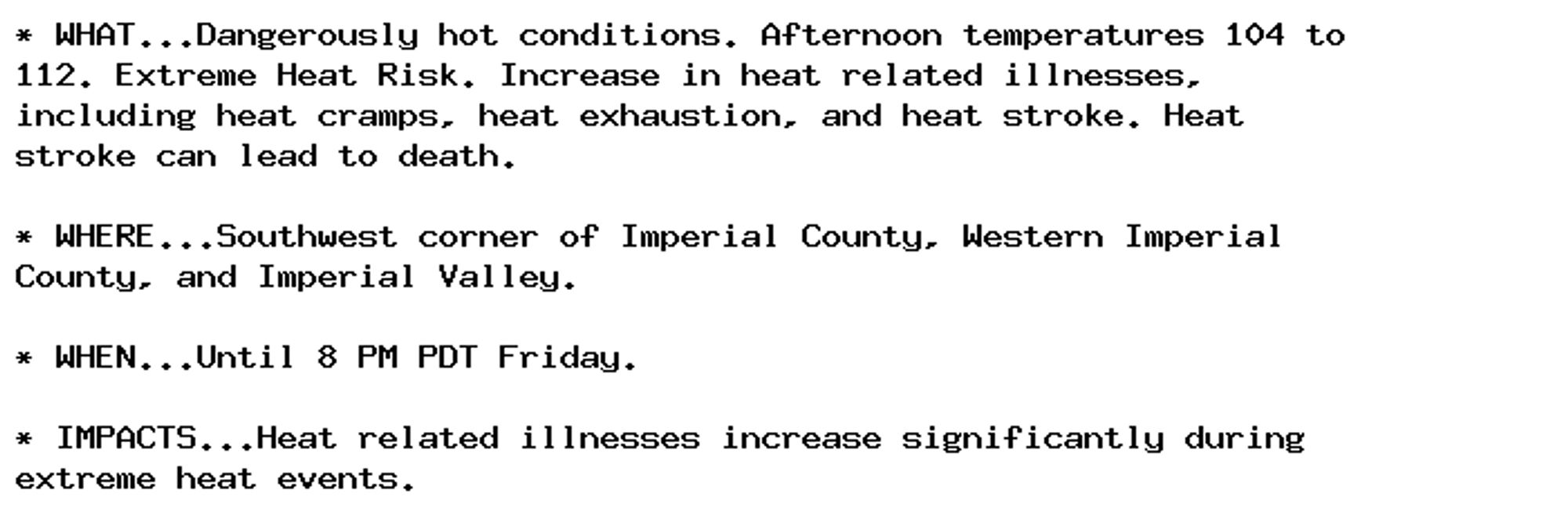 * WHAT...Dangerously hot conditions. Afternoon temperatures 104 to
112. Extreme Heat Risk. Increase in heat related illnesses,
including heat cramps, heat exhaustion, and heat stroke. Heat
stroke can lead to death.

* WHERE...Southwest corner of Imperial County, Western Imperial
County, and Imperial Valley.

* WHEN...Until 8 PM PDT Friday.

* IMPACTS...Heat related illnesses increase significantly during
extreme heat events.