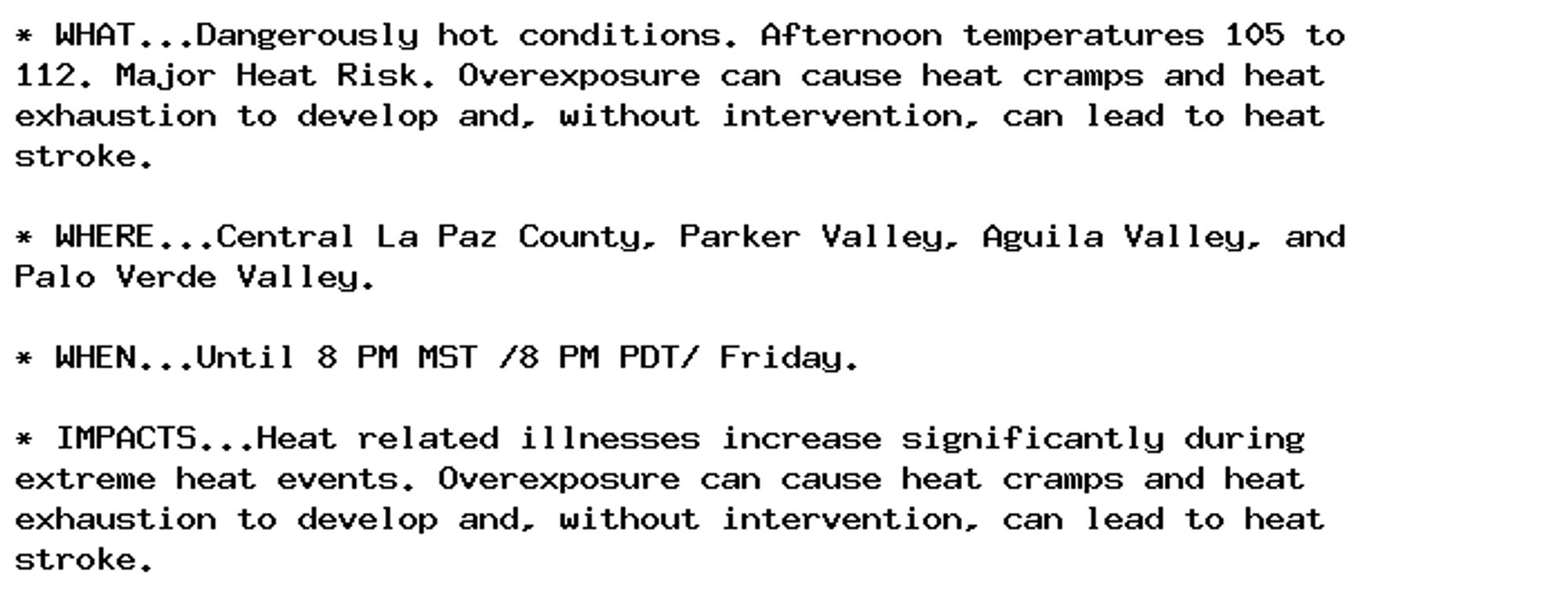 * WHAT...Dangerously hot conditions. Afternoon temperatures 105 to
112. Major Heat Risk. Overexposure can cause heat cramps and heat
exhaustion to develop and, without intervention, can lead to heat
stroke.

* WHERE...Central La Paz County, Parker Valley, Aguila Valley, and
Palo Verde Valley.

* WHEN...Until 8 PM MST /8 PM PDT/ Friday.

* IMPACTS...Heat related illnesses increase significantly during
extreme heat events. Overexposure can cause heat cramps and heat
exhaustion to develop and, without intervention, can lead to heat
stroke.