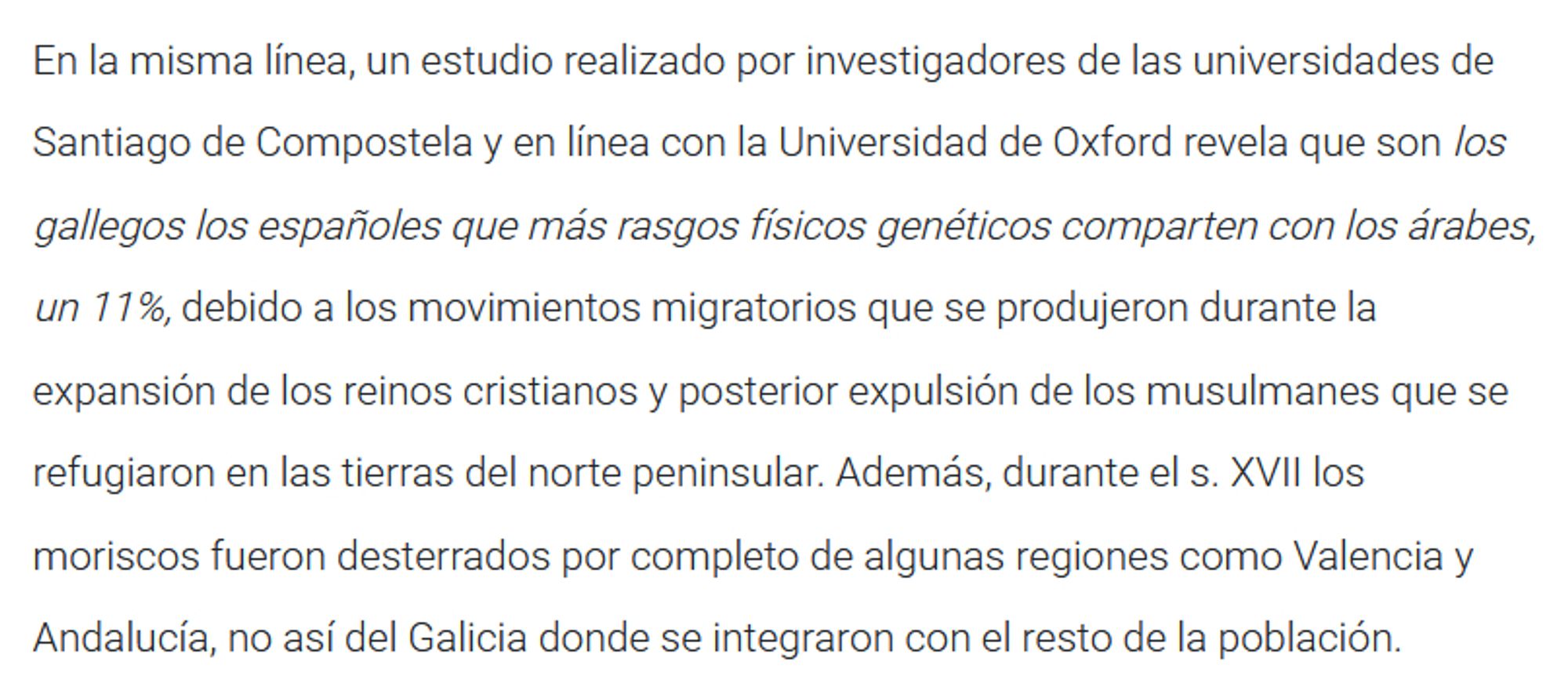 En la misma línea, un estudio realizado por investigadores de las universidades de Santiago de Compostela y en línea con la Universidad de Oxford revela que son los gallegos los españoles que más rasgos físicos genéticos comparten con los árabes, un 11%, debido a los movimientos migratorios que se produjeron durante la expansión de los reinos cristianos y posterior expulsión de los musulmanes que se refugiaron en las tierras del norte peninsular. Además, durante el s. XVII los moriscos fueron desterrados por completo de algunas regiones como Valencia y Andalucía, no así del Galicia donde se integraron con el resto de la población.