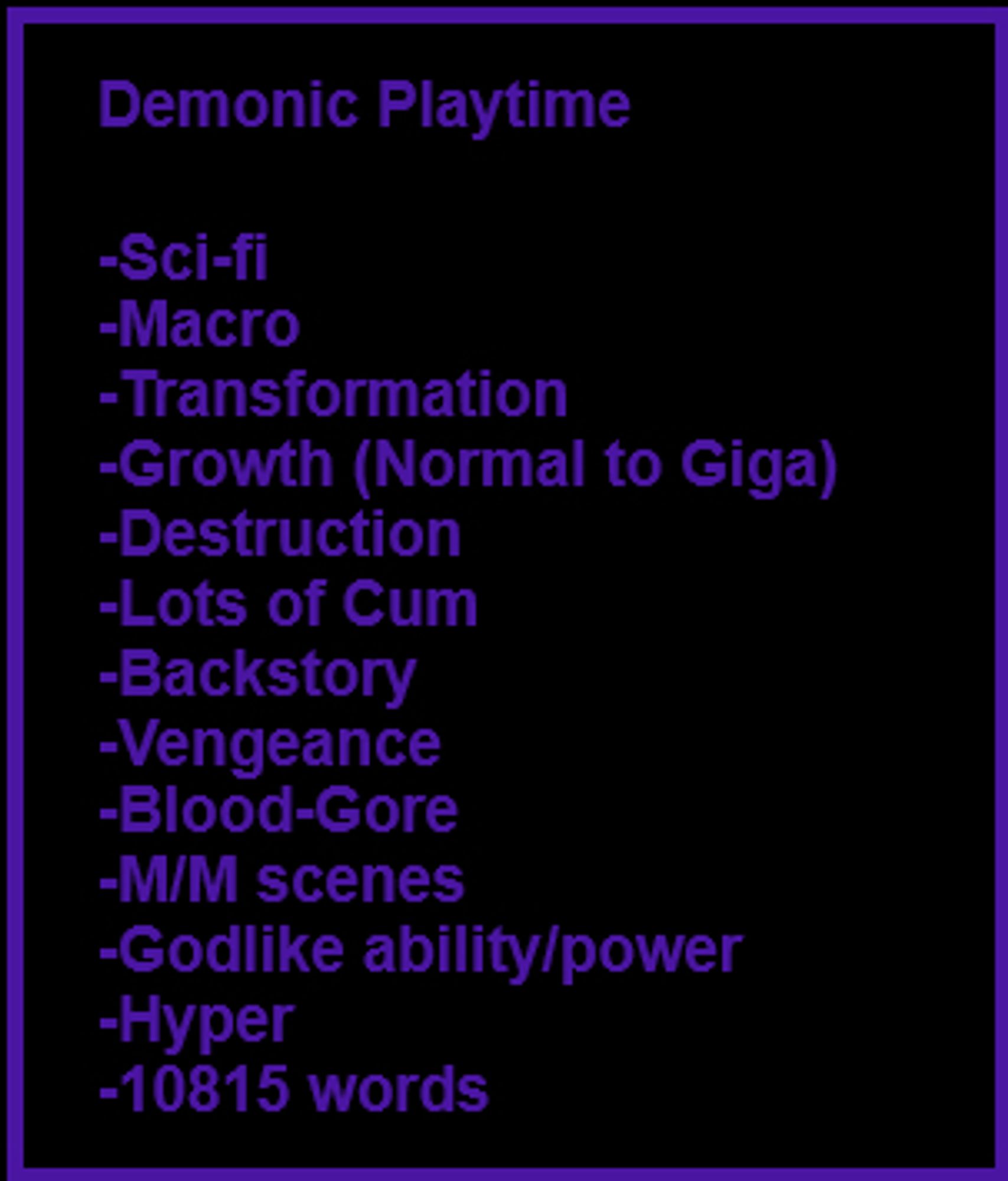 Descriptive box for my story Demonic Playtime. Contains the following:
Sci-fi, Macro, Transformation, Growth (Normal to Giga), Destruction, Lots of Cum, Backstory, Vengeance, Blood-Gore, M/M scenes, Godlike ability/power, Hyper, 10815 words