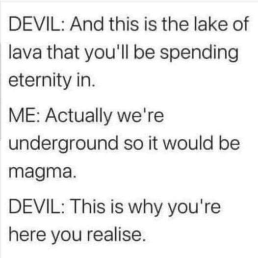 Devil:  And this is the lake of lava that you'll be spending eternity in.
Me:  Actually, we're underground so it would be magma
Devil:  This is why you're here you realise [sic]