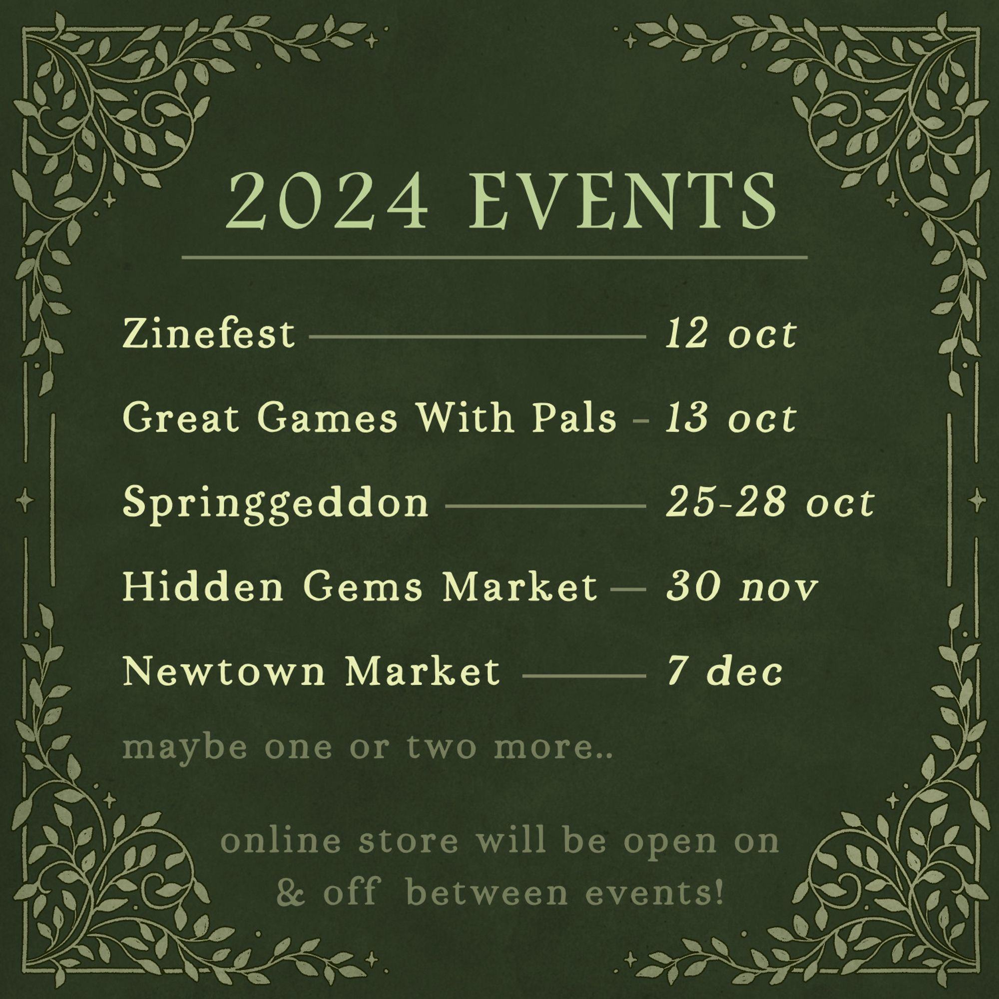 green graphic reading: 2024 events. zinefest - 12 oct. great games with pals - 13 oct. springgeddon - 25-28 oct. hidden gems market - 30 nov. newtown market - 7 dec. maybe one or two more...... online store will be open on & off between events!