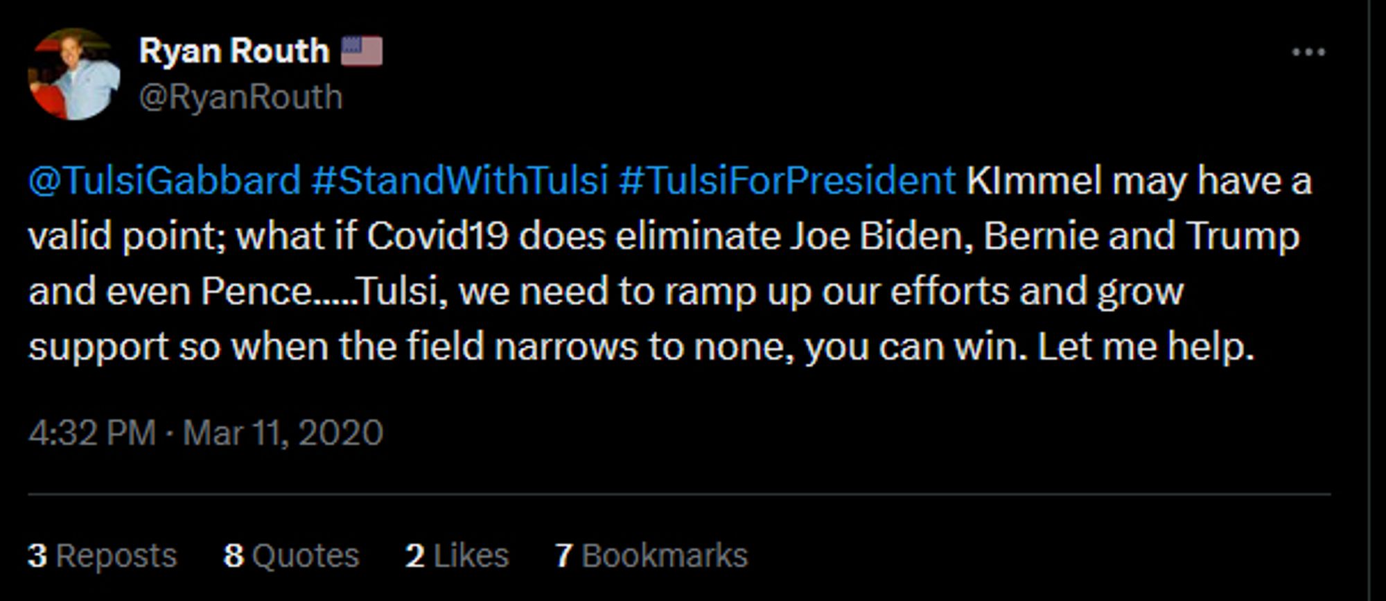 second tweet from same person;
@TulsiGabbard #StandWithTulsi #TulsiForPresident KImmel may have a valid point; what if Covid19 does eliminate Joe Biden, Bernie and Trump and even Pence.....Tulsi, we need to ramp up our efforts and grow support so when the field narrows to none, you can win. Let me help.