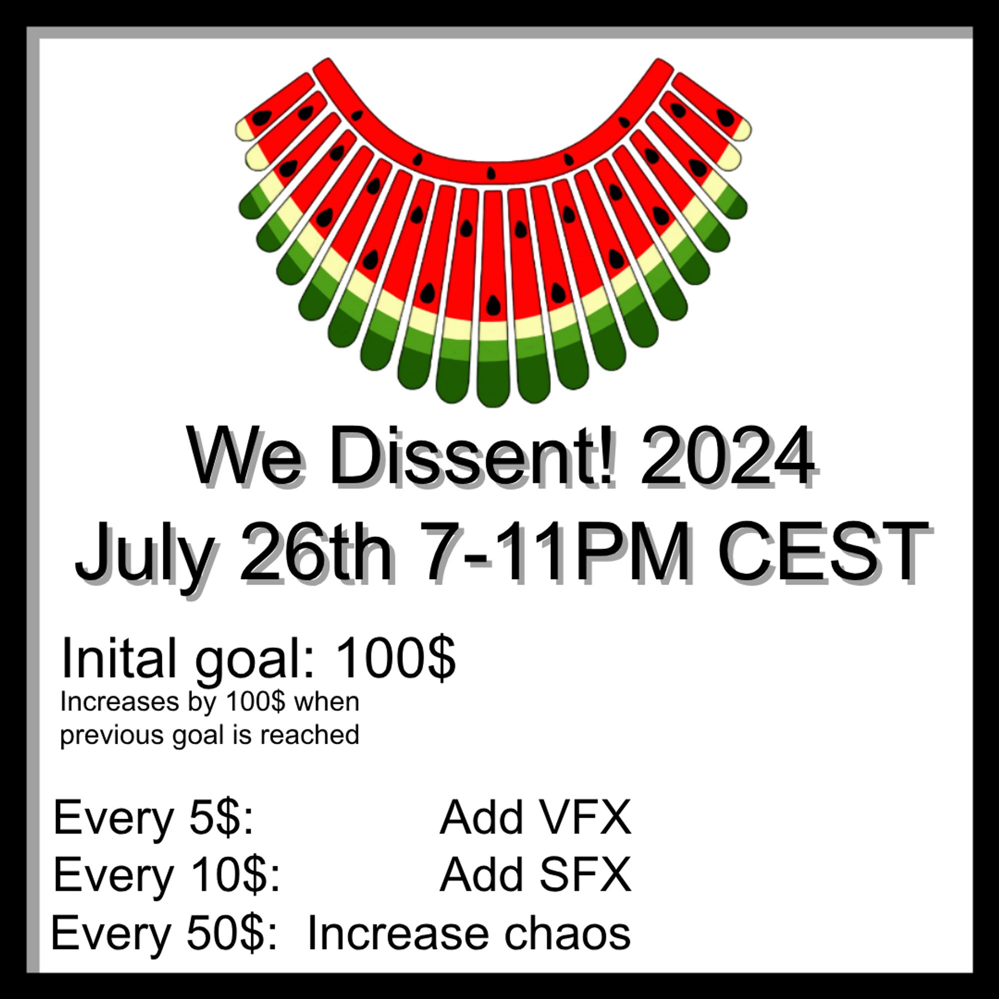 We Dissent! 2024
July 26th 7-11PM CEST
Initial goal: 100$, will increase by 100$ when the previous goal is reached.
For every 5$, you can make me add a special effect to the current video.
For every 10$, you can add a sound effect to the current clip.
For every 50$, I have to do something specific that could end up in pure chaos