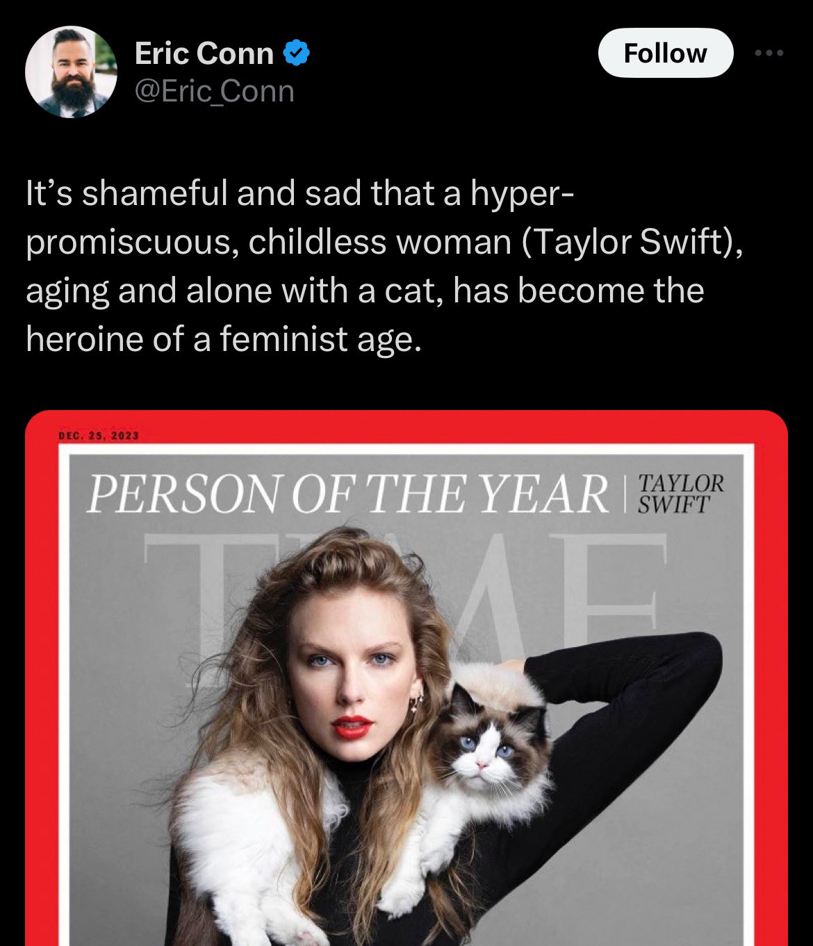 tweet by 
@Eric_Conn
says:
"It's shameful and sad that a hyper-
promiscuous, childless woman (Taylor Swift), aging and alone with a cat, has become the heroine of a feminist age."

includes a screenshot of Taylor's time magazine cover with her cat around her neck