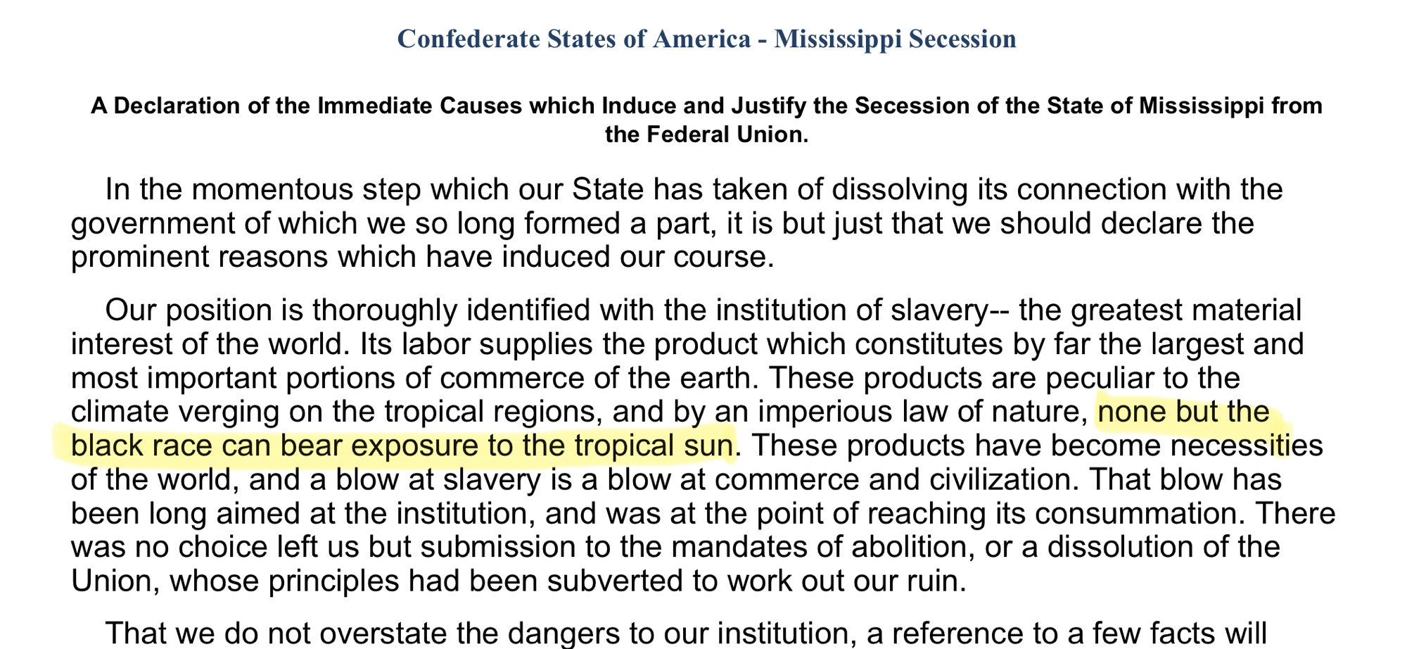 Confederate States of America - Mississippi SecessionA Declaration of the Immediate Causes which Induce and Justify the Secession of the State of Mississippi from the Federal Union.In the momentous step which our State has taken of dissolving its connection with the government of which we so long formed a part, it is but just that we should declare the prominent reasons which have induced our course.Our position is thoroughly identified with the institution of slavery-- the greatest material interest of the world. Its labor supplies the product which constitutes by far the largest and most important portions of commerce of the earth. These products are peculiar to the climate verging on the tropical regions, and by an imperious law of nature, none but the black race can bear exposure to the tropical sun. These products have become necessities of the world, and a blow at slavery is a blow at commerce and civilization. That blow has been long aimed at the institution, and was at the point of reaching its consummation. There was no choice left us but submission to the mandates of abolition, or a dissolution of the Union, whose principles had been subverted to work out our ruin.That we do not overstate the dangers to our institution. a reference to a few facts will