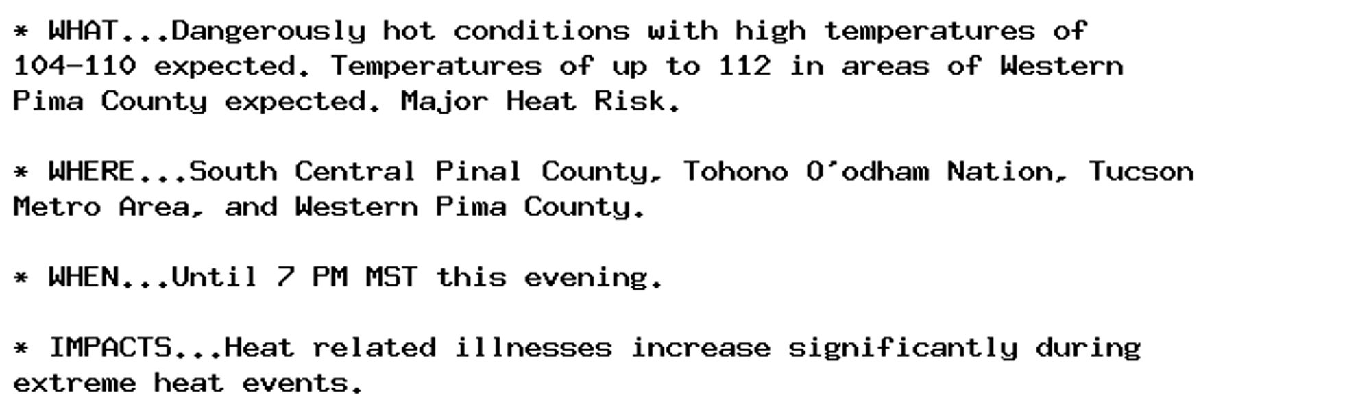 * WHAT...Dangerously hot conditions with high temperatures of
104-110 expected. Temperatures of up to 112 in areas of Western
Pima County expected. Major Heat Risk.

* WHERE...South Central Pinal County, Tohono O'odham Nation, Tucson
Metro Area, and Western Pima County.

* WHEN...Until 7 PM MST this evening.

* IMPACTS...Heat related illnesses increase significantly during
extreme heat events.