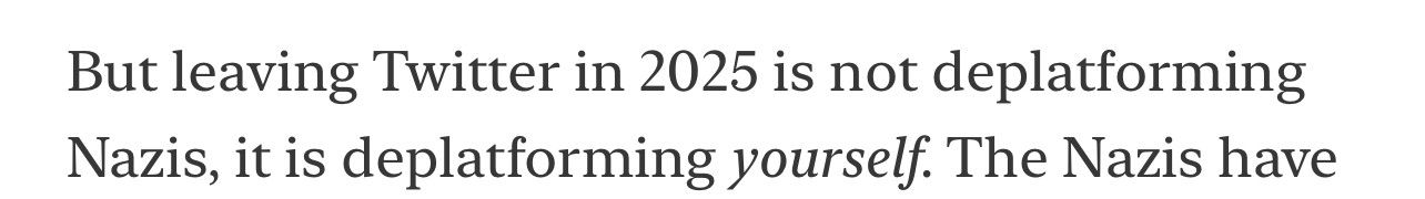 But leaving Twitter in 2025 is not deplatforming Nazis, it is deplatforming yourself. The Nazis have