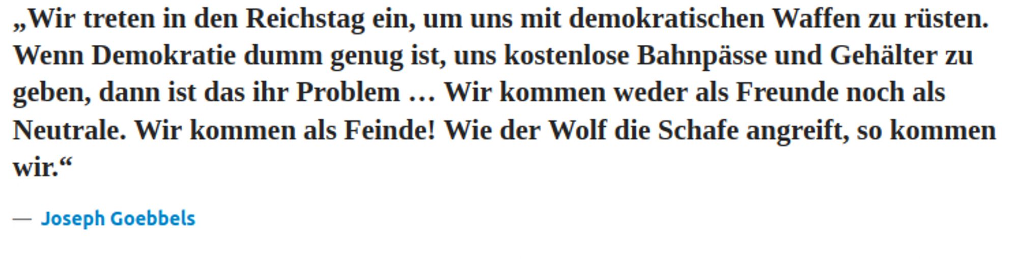 „Wir treten in den Reichstag ein, um uns mit demokratischen Waffen zu rüsten. Wenn Demokratie dumm genug ist, uns kostenlose Bahnpässe und Gehälter zu geben, dann ist das ihr Problem … Wir kommen weder als Freunde noch als Neutrale. Wir kommen als Feinde! Wie der Wolf die Schafe angreift, so kommen wir.“ — Joseph Goebbels Quelle: beruhmte-zitate.de