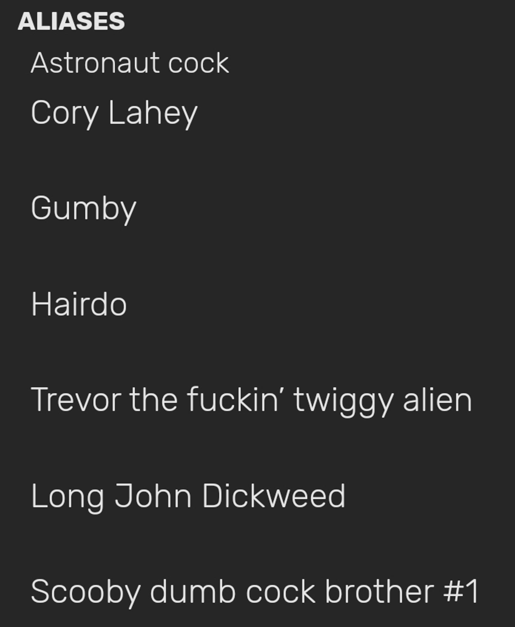 ALIASES  Astronaut cock  Cory Lahey  
Gumby  
Hairdo  
Trevor the fuckin' twiggy alien  
Long John Dickweed  
Scooby dumb cock brother #1