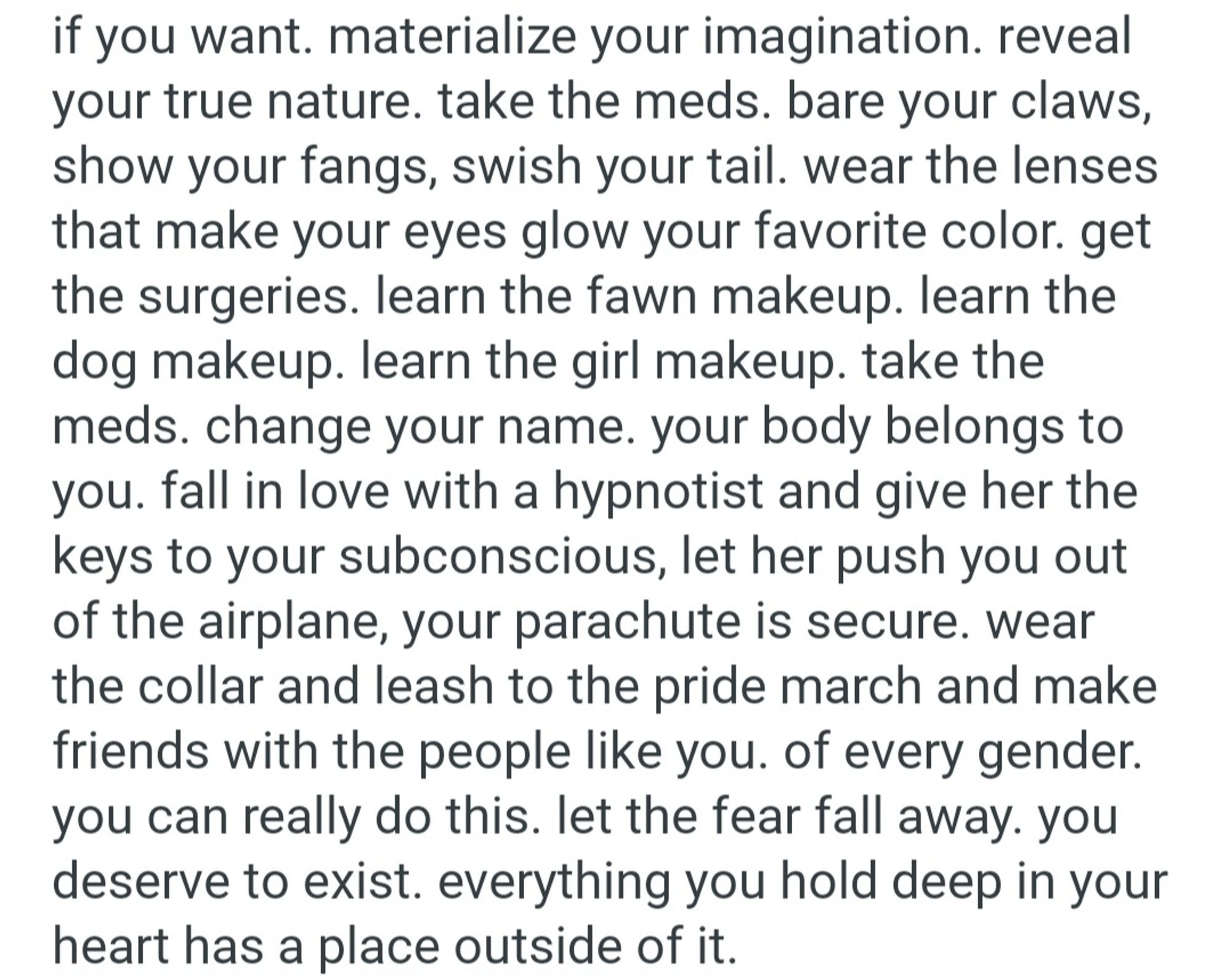 if you want. materialize your imagination. reveal  your true nature. take the meds. bare your claws,  show your fangs, swish your tail. wear the lenses  that make your eyes glow your favorite color. get  the surgeries. learn the fawn makeup. learn the  dog makeup. learn the girl makeup. take the  meds. change your name. your body belongs to  you. fall in love with a hypnotist and give her the  keys to your subconscious, let her push you out  of the airplane, your parachute is secure. wear  the collar and leash to the pride march and make  friends with the people like you. of every gender.  you can really do this. let the fear fall away. you  deserve to exist. everything you hold deep in your  heart has a place outside of it.