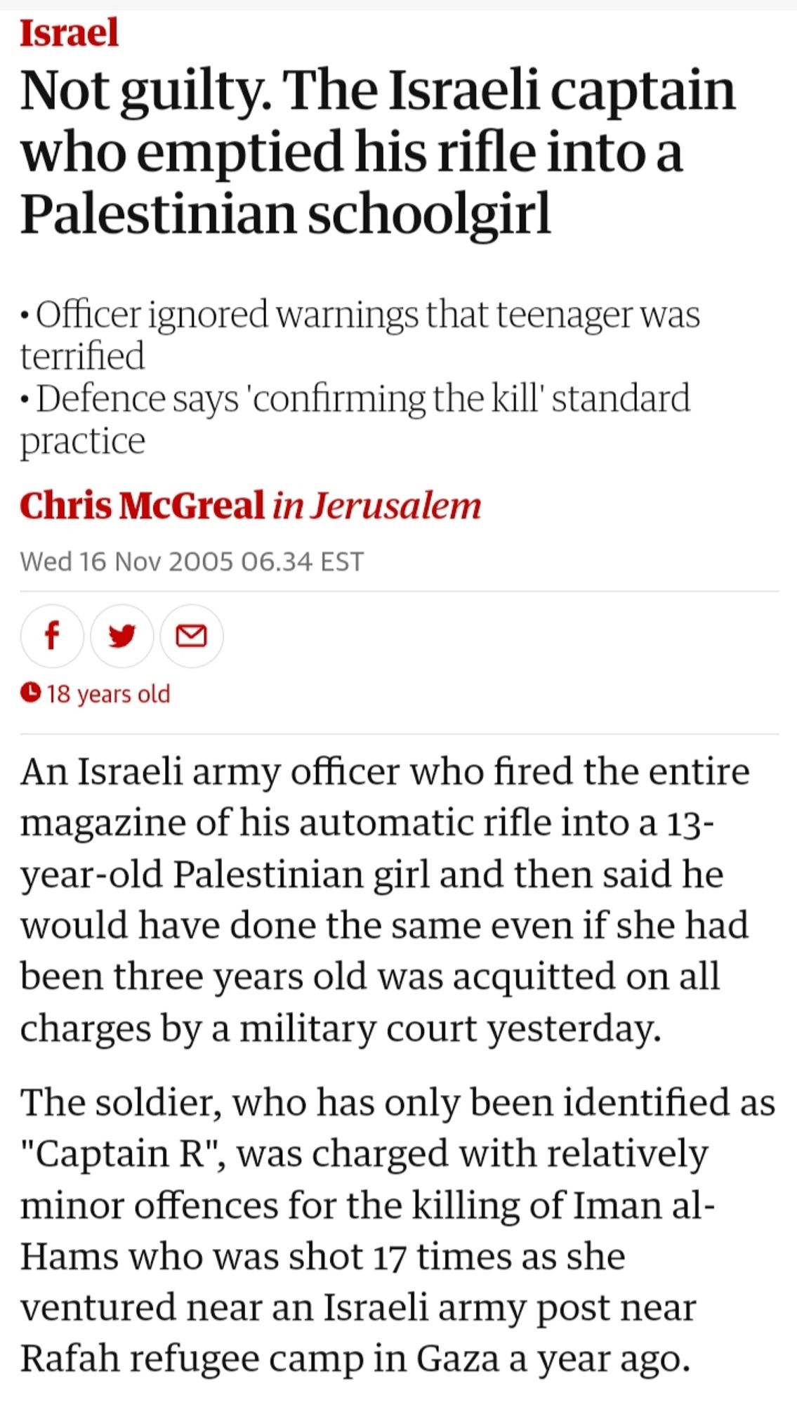 Not guilty. The Israeli captain who emptied his rifle into a Palestinian schoolgirl
· Officer ignored warnings that teenager was terrified
· Defence says 'confirming the kill' standard practice
Chris McGreal in Jerusalem
Wed 16 Nov 2005 06.34 EST
 18 years old

An Israeli army officer who fired the entire magazine of his automatic rifle into a 13-year-old Palestinian girl and then said he would have done the same even if she had been three years old was acquitted on all charges by a military court yesterday.

The soldier, who has only been identified as "Captain R", was charged with relatively minor offences for the killing of Iman al-Hams who was shot 17 times as she ventured near an Israeli army post near Rafah refugee camp in Gaza a year ago.