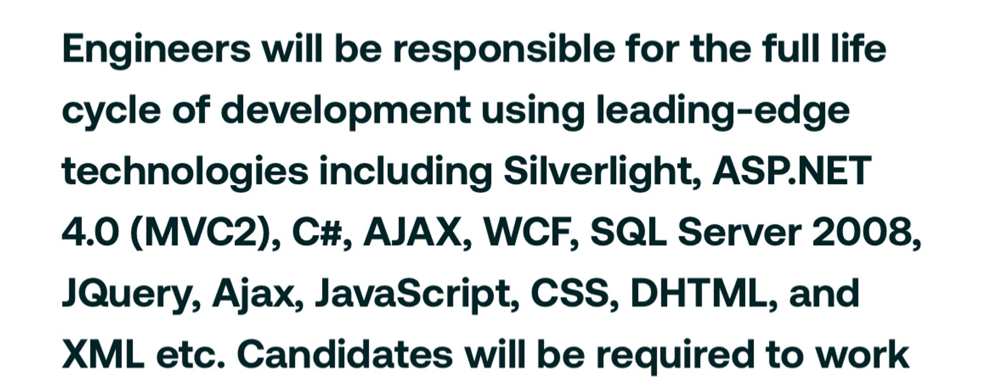 screenshot from job ad that reads: "Engineers will be responsible for the full life cycle of development using leading-edge technologies including Silverlight, ASP.NET
4.0 (MVC2), C#, AJAX, WCF, SQL Server 2008, Query, Ajax, JavaScript, CSS, DHTML, and XML etc. Candidates will be required to work"