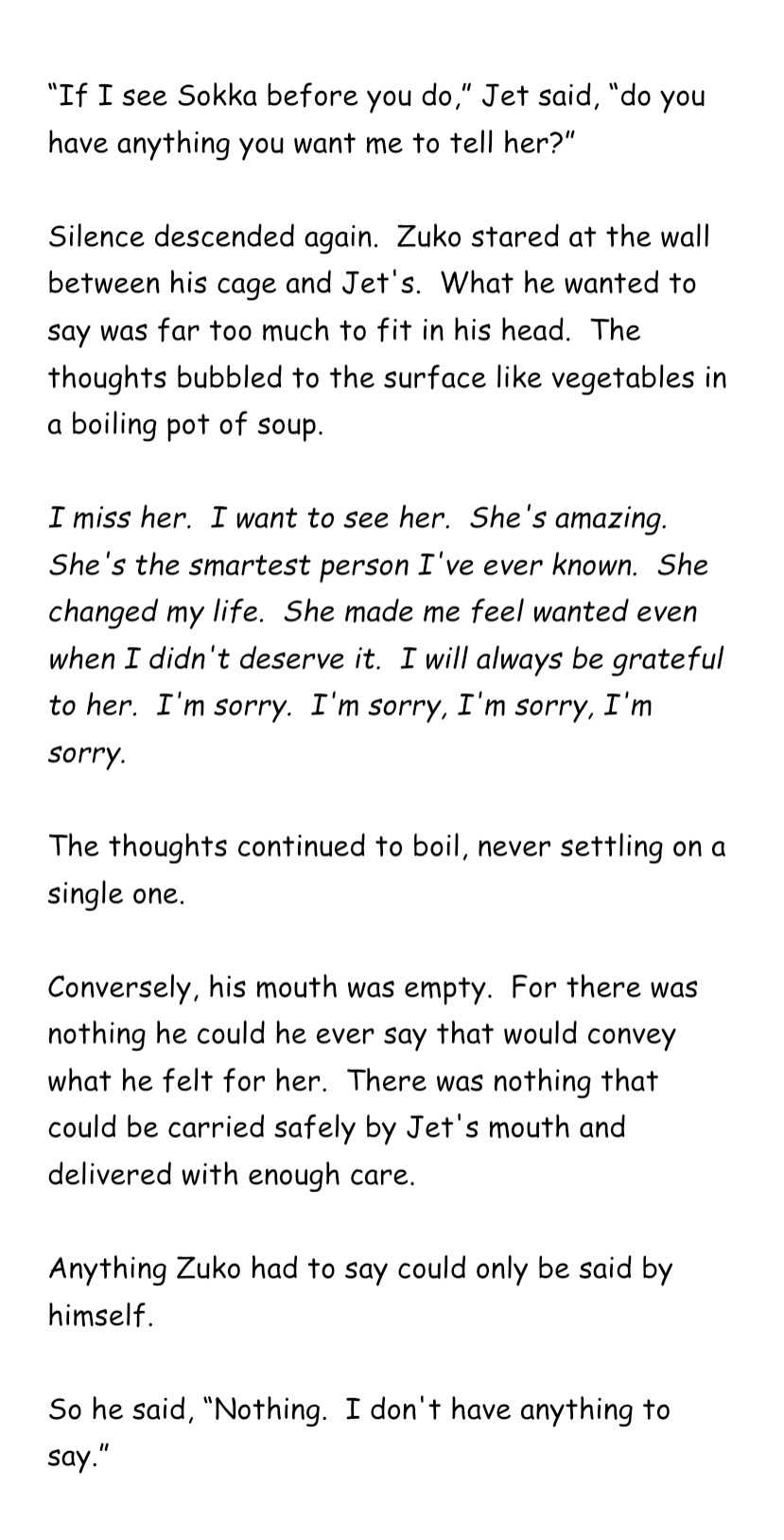 “If I see Sokka before you do,” Jet said, “do you have anything you want me to tell her?”

Silence descended again.  Zuko stared at the wall between his cage and Jet's.  What he wanted to say was far too much to fit in his head.  The thoughts bubbled to the surface like vegetables in a boiling pot of soup.

I miss her.  I want to see her.  She's amazing.  She's the smartest person I've ever known.  She changed my life.  She made me feel wanted even when I didn't deserve it.  I will always be grateful to her.  I'm sorry.  I'm sorry, I'm sorry, I'm sorry.

The thoughts continued to boil, never settling on a single one.

Conversely, his mouth was empty.  For there was nothing he could he ever say that would convey what he felt for her.  There was nothing that could be carried safely by Jet's mouth and delivered with enough care.

Anything Zuko had to say could only be said by himself.

So he said, “Nothing.  I don't have anything to say.”