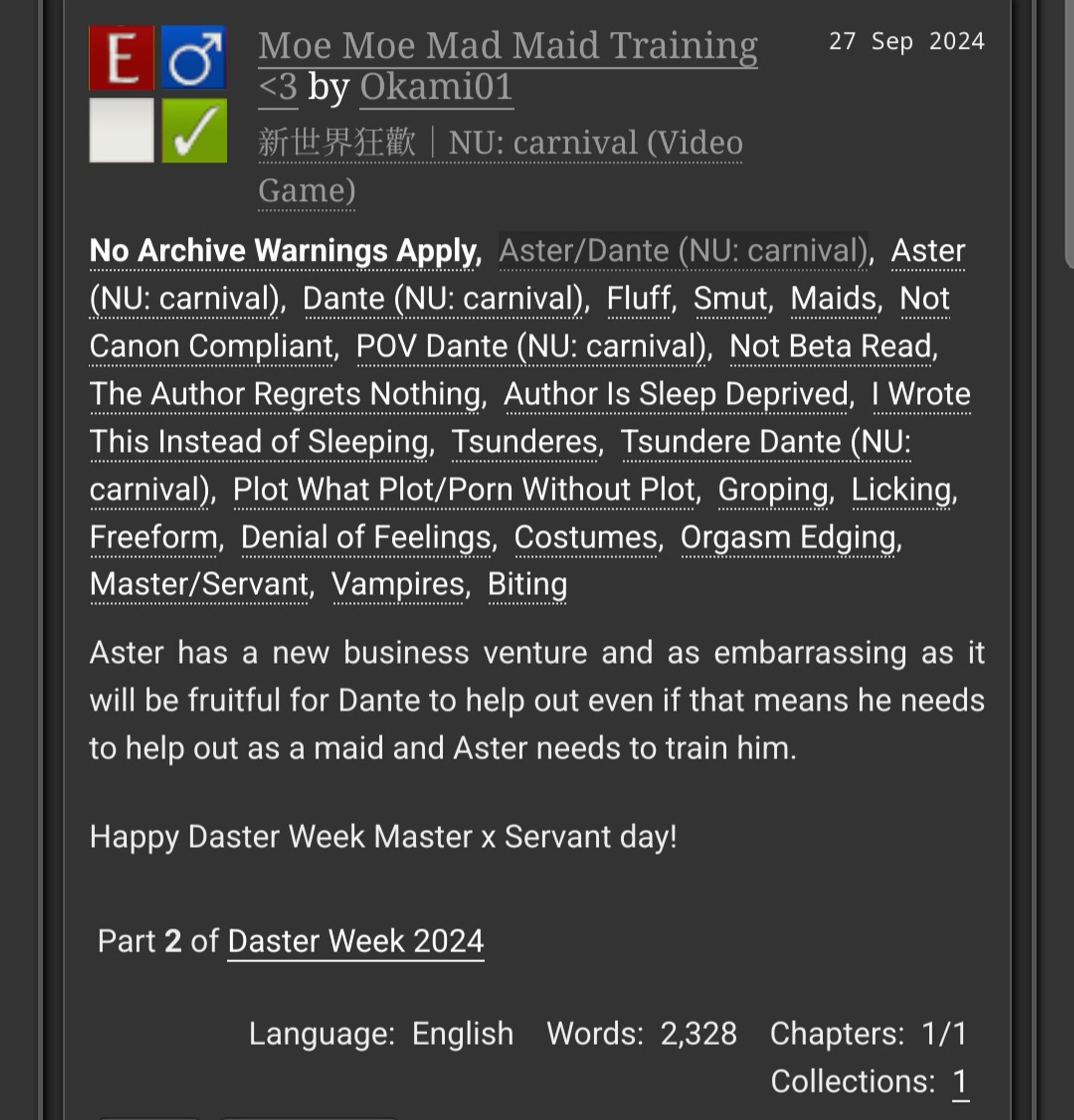 Moe Moe Mad Maid Training <3 by Okami01
Fandoms: NU: carnival (Video Game)  

    Explicit
    No Archive Warnings Apply
    M/M
    Complete Work

27 Sep 2024
Tags

    No Archive Warnings ApplyAster/Dante (NU: carnival), Aster (NU: carnival) Dante (NU: carnival), Fluff, Smut, Maids, Not Canon Compliant, POV Dante (NU: carnival) Not Beta Read, The Author Regrets Nothing Author Is Sleep Deprived, I Wrote This Instead of Sleeping, Tsunderes, Tsundere Dante (NU: carnival), Plot What Plot/Porn, Without Plot, Groping, Licking, Freeform Denial of Feelings, Costumes, Orgasm Edging Master/Servant, Vampires, Biting 

Summary

    Aster has a new business venture and as embarrassing as it will be fruitful for Dante to help out even if that means he needs to help out as a maid and Aster needs to train him.

    Happy Daster Week Master x Servant day!

Series

    Part 2 of Daster Week 2024 

Language:
    English
Words:
    2,328
Chapters:
    1/1
Collections:
    1