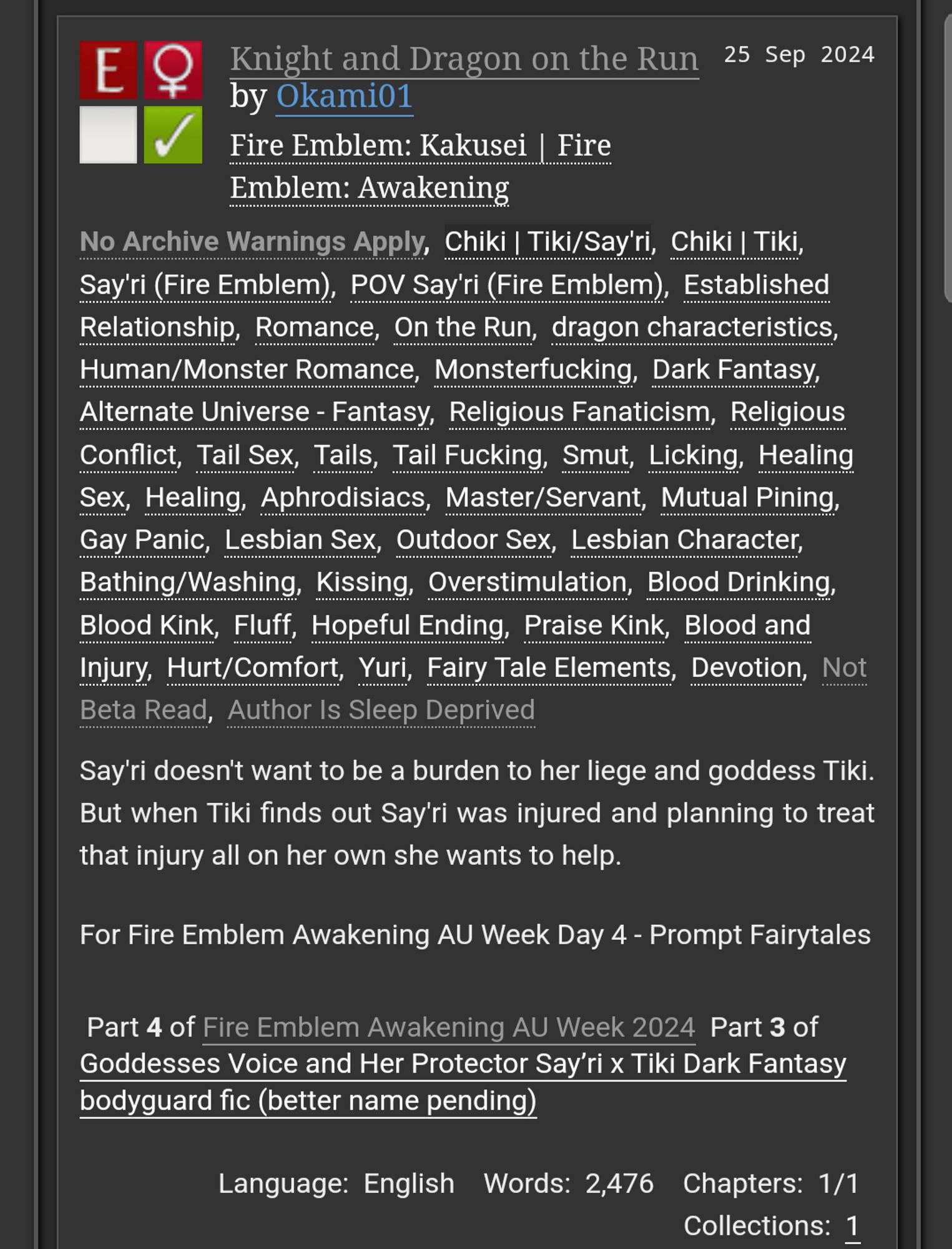 Knight and Dragon on the Run by Okami01
Fandoms: Fire Emblem Awakening  
Explicit
F/F
Complete Work
25 Sep 2024
Tags
No Archive Warnings Apply, Chiki | Tiki/Say'ri, Chiki | Tiki Say'ri, (Fire Emblem), POV Say'ri (Fire Emblem), Established Relationship, Romance, On the Run, dragon characteristics, Human/Monster Romance, Monsterfucking, Dark Fantasy, Alternate Universe - Fantasy, Religious Fanaticism, Religious Conflict, Tail Sex, Tails, Tail Fucking, Smut, Licking, Healing Sex, Healing Aphrodisiacs, Master/Servant, Mutual Pining ,Gay Panic, Lesbian Sex, Outdoor Sex Lesbian Character, Bathing/Washing, Kissing, Overstimulation, Blood Drinking, Blood Kink, Fluff Hopeful Ending, Praise Kink, Blood and Injury, Hurt/Comfort, Yuri Fairy Tale Elements, Devotion, Not Beta Read, Author Is Sleep Deprived 
Summary
Say'ri doesn't want to be a burden to her liege and goddess Tiki. But when Tiki finds out Say'ri was injured and planning to treat that injury all on her own she wants to help.