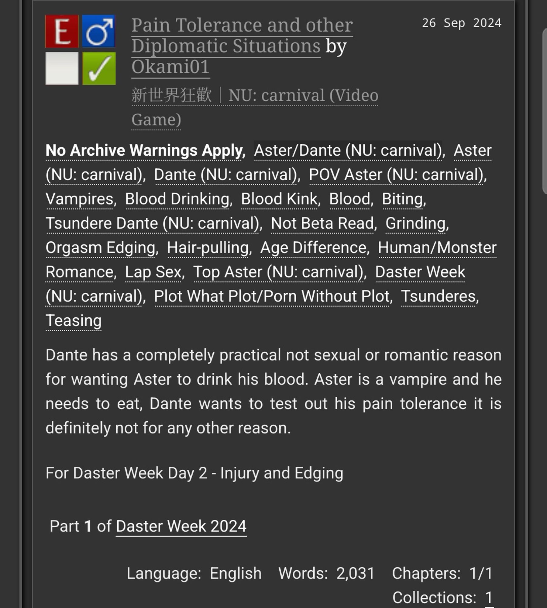 Pain Tolerance and other Diplomatic Situations by Okami01
Fandoms: NU: carnival
  Explicit
  No Archive Warnings Apply
  M/M
 Complete Work
26 Sep 2024
Tags

    No Archive Warnings ApplyAster/Dante (NU: carnival), Aster (NU: carnival), Dante (NU: carnival) POV Aster (NU: carnival) Vampires, Blood Drinking, Blood Kink, Blood, Biting, Tsundere Dante (NU: carnival), Not Beta Read, Grinding, Orgasm, Edging, Hair-pulling, Age Difference, Human/Monster Romance, Lap Sex, Top Aster (NU: carnival), Daster Week (NU: carnival), Plot What Plot/Porn Without Plot, Tsunderes, Teasing 

Summary

    Dante has a completely practical not sexual or romantic reason for wanting Aster to drink his blood. Aster is a vampire and he needs to eat, Dante wants to test out his pain tolerance it is definitely not for any other reason.

    For Daster Week Day 2 - Injury and Edging

Series

    Part 1 of Daster Week 2024 

Language:
    English
Words:
    2,031
Chapters:
    1/1