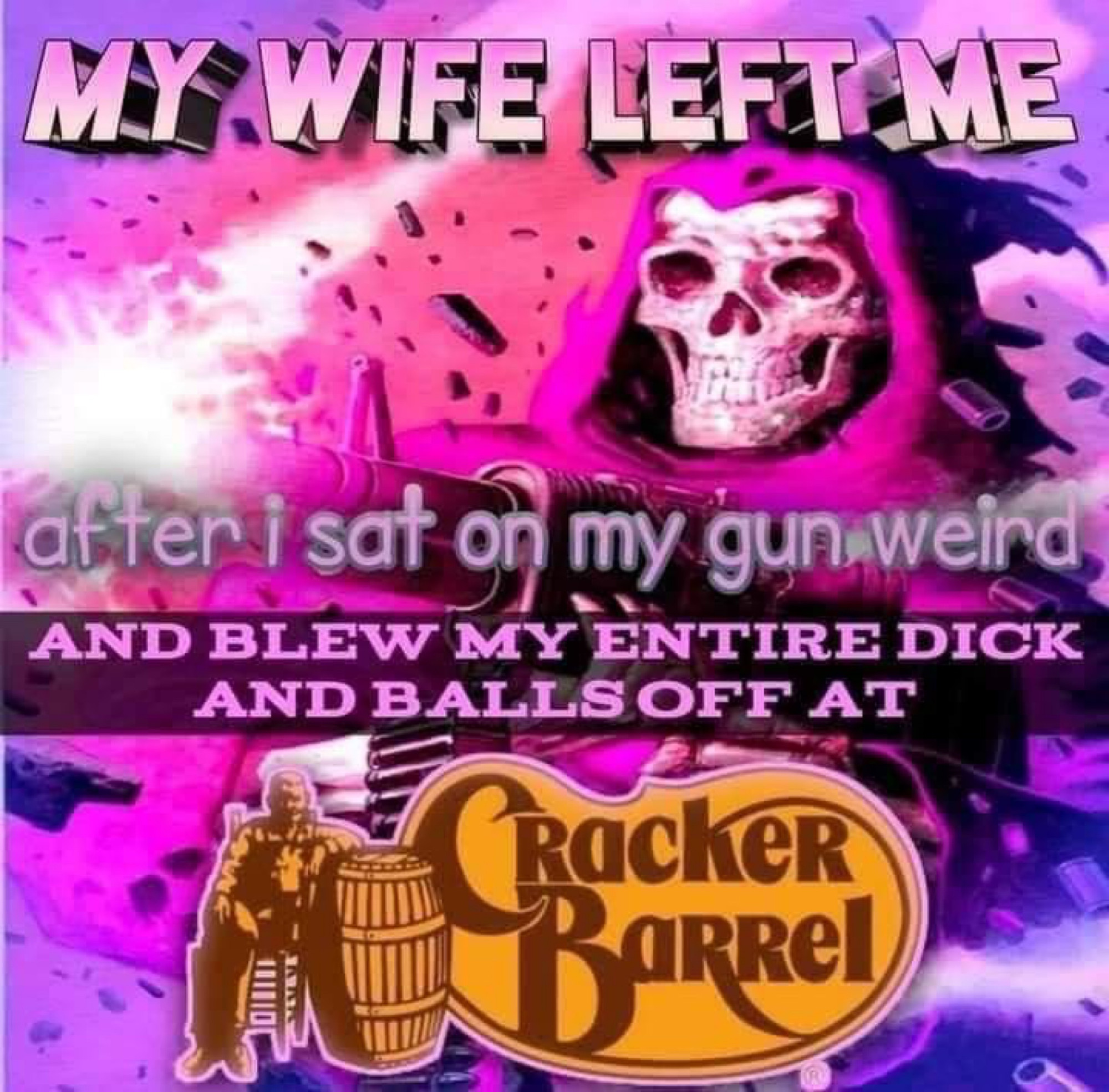 my wife left my after I sat on my gun weird and blew off my entire dick and balls at the Cracker Barrel 