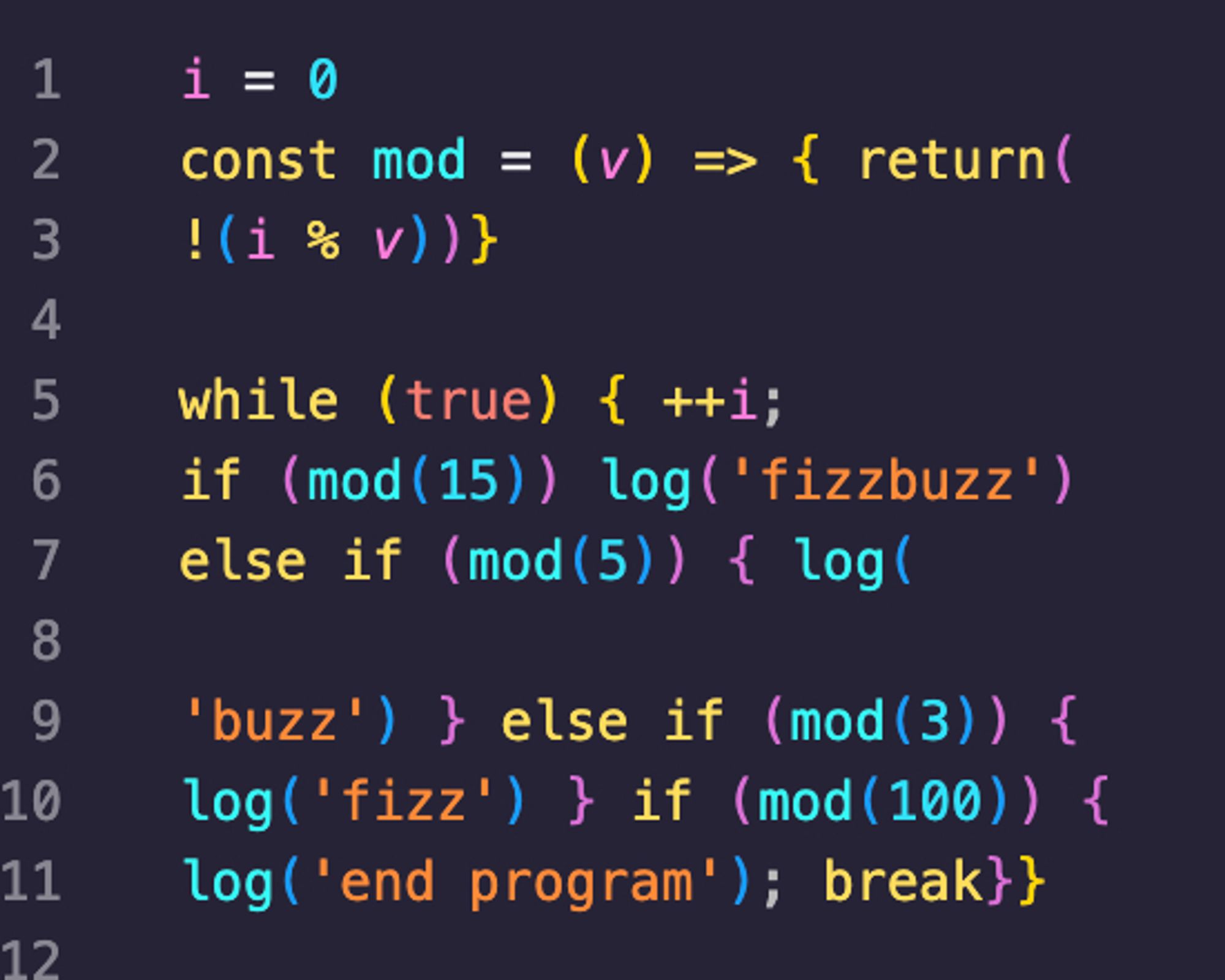 i = 0
const mod = (v) => { return(
!(i % v))}

while (true) { ++i;
if (mod(15)) log('fizzbuzz')
else if (mod(5)) { log(

'buzz') } else if (mod(3)) {
log('fizz') } if (mod(100)) {
log('end program'); break}}