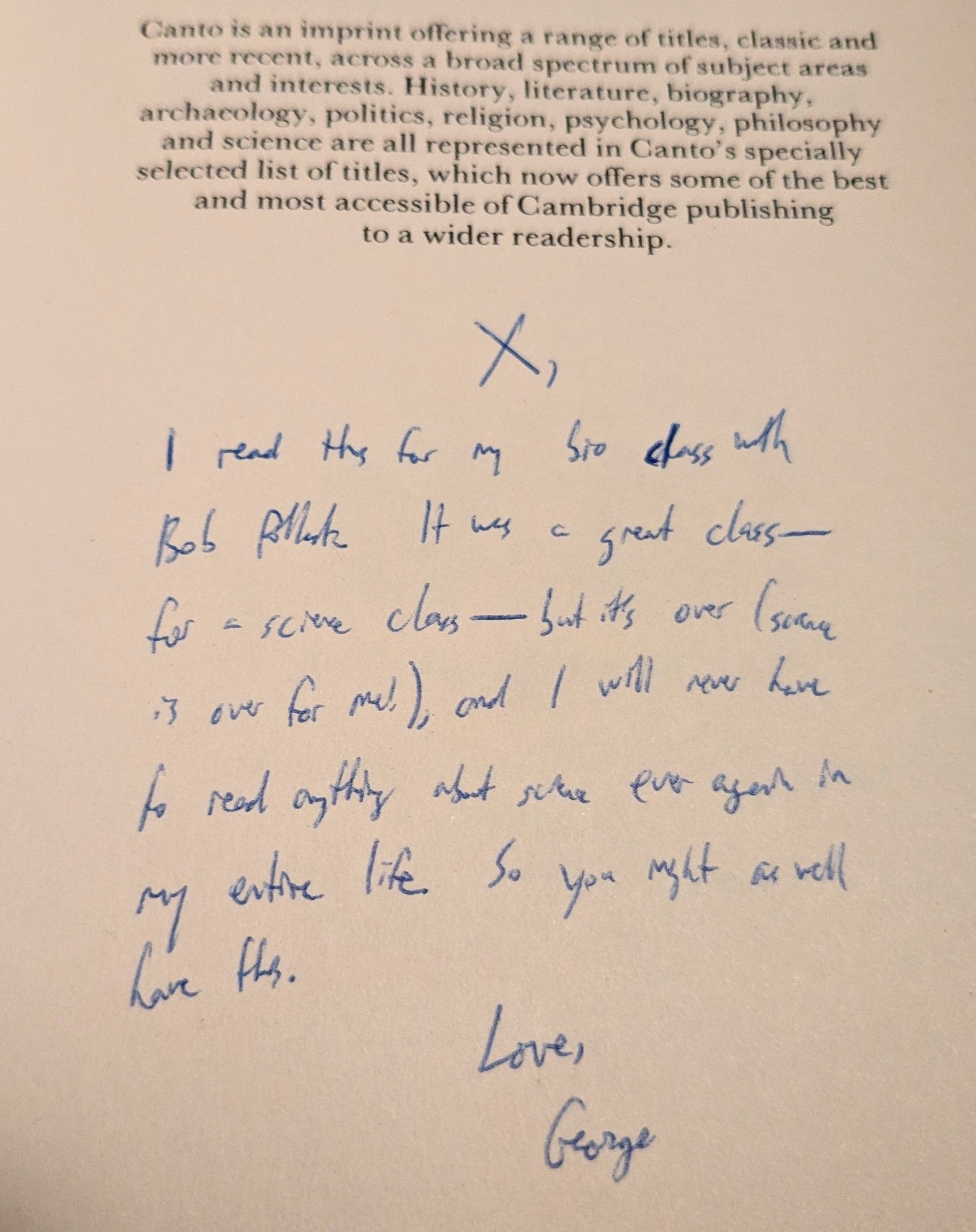 Inscription in blue ballpoint on the flyleaf of this book: "X, I read this for my bio class with Bob Pollack. It was a good class -- for a science class -- but it's over (science is over for me!), and I will never have to read anything about science ever again in my entire life. So you might as well have this. Love, George"