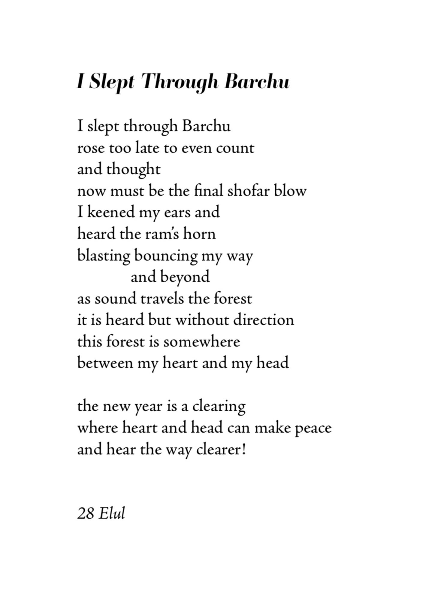 I Slept Through Barchu by Bob Rosenthal

I slept through Barchu 
rose too late to even count 
and thought
now must be the final shofar blow
I keened my ears and 
heard the ram's horn blasting bouncing my way 
and beyond
as sound travels the forest 
it is heard but without direction 
this forest is somewhere between my heart and my head

the new year is a clearing 
where heart and head can make peace 
and hear the way clearer!
28 Elul