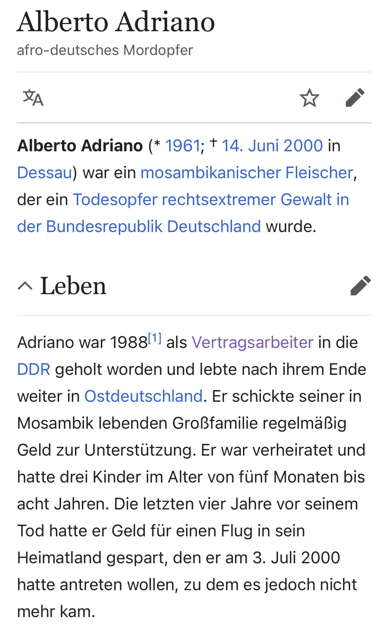 Alberto Adriano
afro-deutsches Mordopfer

Alberto Adriano (* 1961; † 14. Juni 2000 in Dessau) war ein mosambikanischer Fleischer, der ein Todesopfer rechtsextremer Gewalt in der Bundesrepublik Deutschland wurde.

Leben
Bearbeiten

Adriano war 1988[1] als Vertragsarbeiter in die DDR geholt worden und lebte nach ihrem Ende weiter in Ostdeutschland. Er schickte seiner in Mosambik lebenden Großfamilie regelmäßig Geld zur Unterstützung. Er war verheiratet und hatte drei Kinder im Alter von fünf Monaten bis acht Jahren. Die letzten vier Jahre vor seinem Tod hatte er Geld für einen Flug in sein Heimatland gespart, den er am 3. Juli 2000 hatte antreten wollen, zu dem es jedoch nicht mehr kam.
(Wikipedia)