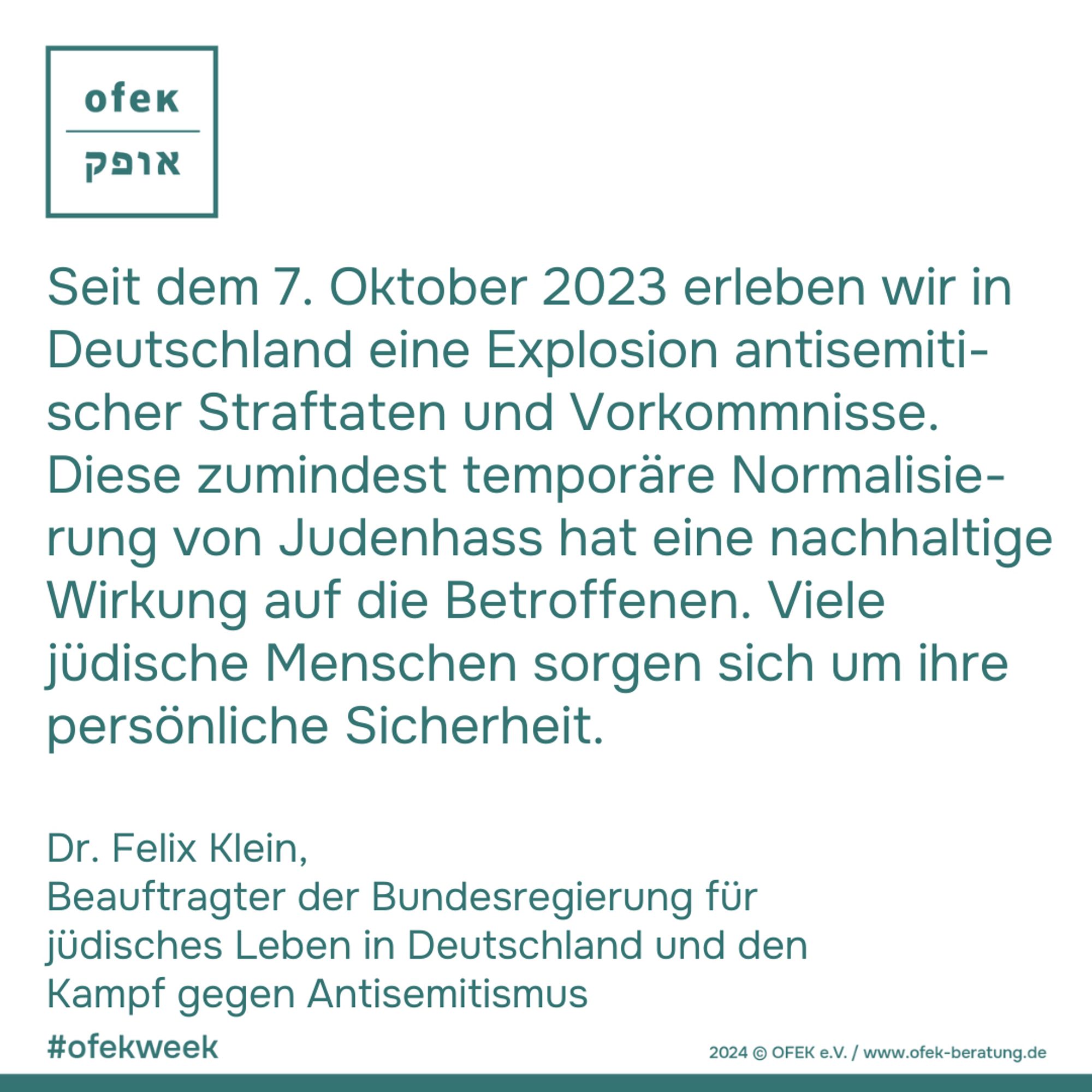 Seit dem 7. Oktober 2023 erleben wir in
Deutschland eine Explosion antisemiti-
scher Straftaten und Vorkommnisse.
Diese zumindest temporäre Normalisie-
rung von Judenhass hat eine nachhaltige
Wirkung auf die Betroffenen. Viele
jüdische Menschen sorgen sich um ihre
persönliche Sicherheit. 

Dr. Felix Klein, Beauftragter der Bundesregierung für
jüdisches Leben in Deutschland und den
Kampf gegen Antisemitismus


#ofekweek
2024 © OFEK e.V. / www.ofek-beratung.de