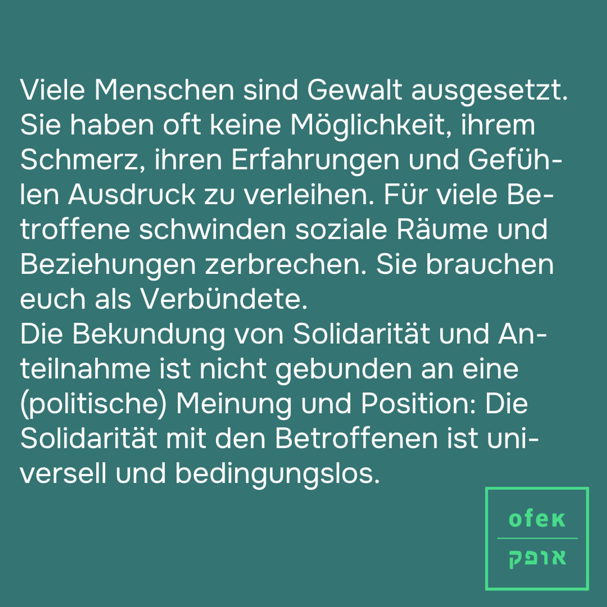 Viele Menschen sind Gewalt ausgesetzt. Sie haben oft keine Möglichkeit, ihrem Schmerz, ihren Erfahrungen und Gefüh-len Ausdruck zu verleihen. Für viele Be-troffene schwinden soziale Räume und Beziehungen zerbrechen. Sie brauchen euch als Verbündete. 
Die Bekundung von Solidarität und An-teilnahme ist nicht gebunden an eine (politische) Meinung und Position: Die Solidarität mit den Betroffenen ist uni-versell und bedingungslos.