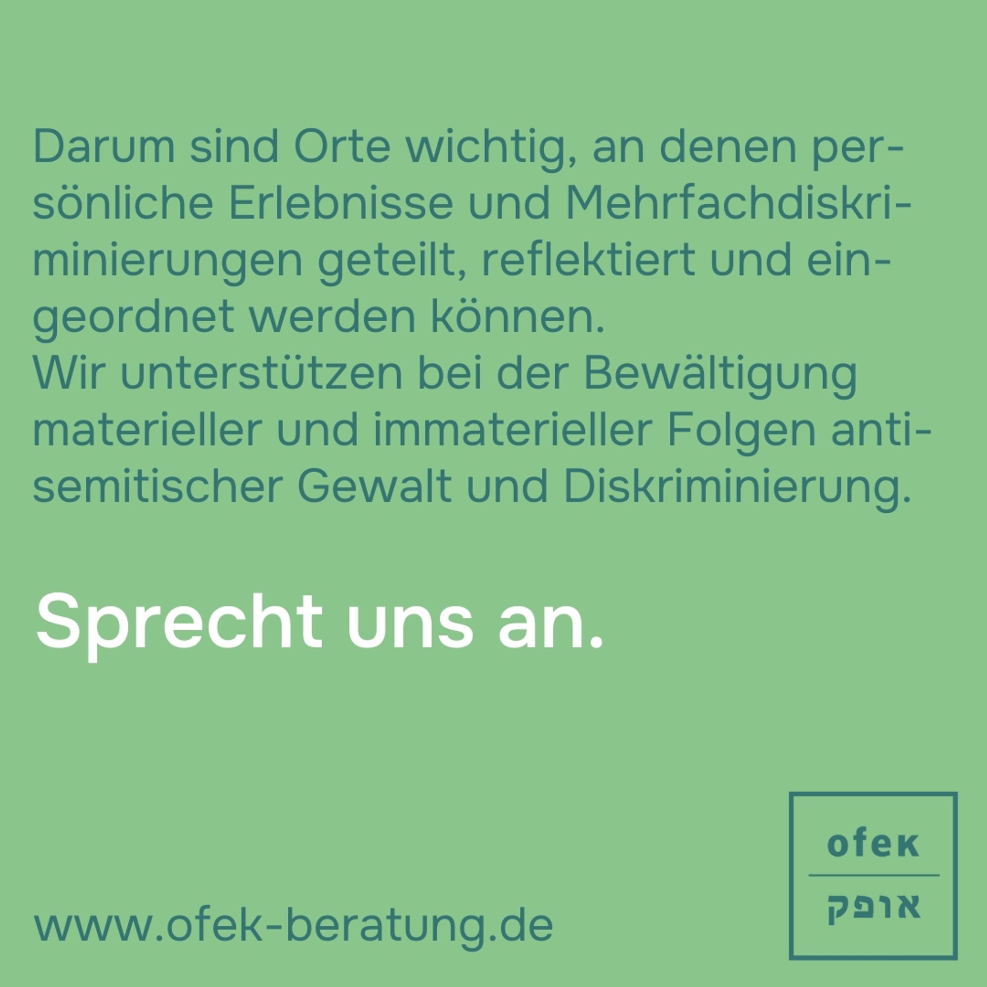 Darum sind Orte wichtig, an denen persönliche Erlebnisse und Mehrfachdiskriminierungen geteilt, reflektiert und eingeordnet werden können. 

Wir unterstützen bei der Bewältigung materieller und immaterieller Folgen antisemitischer Gewalt und Diskriminierung.

Sprecht uns an. 

www.ofek-beratung.de